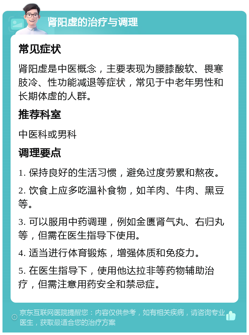 肾阳虚的治疗与调理 常见症状 肾阳虚是中医概念，主要表现为腰膝酸软、畏寒肢冷、性功能减退等症状，常见于中老年男性和长期体虚的人群。 推荐科室 中医科或男科 调理要点 1. 保持良好的生活习惯，避免过度劳累和熬夜。 2. 饮食上应多吃温补食物，如羊肉、牛肉、黑豆等。 3. 可以服用中药调理，例如金匮肾气丸、右归丸等，但需在医生指导下使用。 4. 适当进行体育锻炼，增强体质和免疫力。 5. 在医生指导下，使用他达拉非等药物辅助治疗，但需注意用药安全和禁忌症。