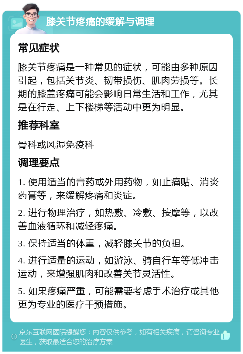 膝关节疼痛的缓解与调理 常见症状 膝关节疼痛是一种常见的症状，可能由多种原因引起，包括关节炎、韧带损伤、肌肉劳损等。长期的膝盖疼痛可能会影响日常生活和工作，尤其是在行走、上下楼梯等活动中更为明显。 推荐科室 骨科或风湿免疫科 调理要点 1. 使用适当的膏药或外用药物，如止痛贴、消炎药膏等，来缓解疼痛和炎症。 2. 进行物理治疗，如热敷、冷敷、按摩等，以改善血液循环和减轻疼痛。 3. 保持适当的体重，减轻膝关节的负担。 4. 进行适量的运动，如游泳、骑自行车等低冲击运动，来增强肌肉和改善关节灵活性。 5. 如果疼痛严重，可能需要考虑手术治疗或其他更为专业的医疗干预措施。