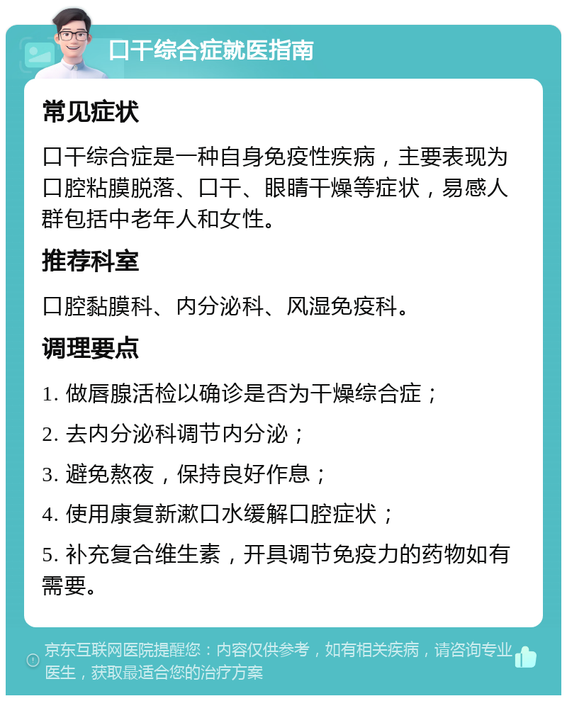 口干综合症就医指南 常见症状 口干综合症是一种自身免疫性疾病，主要表现为口腔粘膜脱落、口干、眼睛干燥等症状，易感人群包括中老年人和女性。 推荐科室 口腔黏膜科、内分泌科、风湿免疫科。 调理要点 1. 做唇腺活检以确诊是否为干燥综合症； 2. 去内分泌科调节内分泌； 3. 避免熬夜，保持良好作息； 4. 使用康复新漱口水缓解口腔症状； 5. 补充复合维生素，开具调节免疫力的药物如有需要。