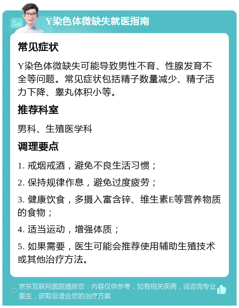 Y染色体微缺失就医指南 常见症状 Y染色体微缺失可能导致男性不育、性腺发育不全等问题。常见症状包括精子数量减少、精子活力下降、睾丸体积小等。 推荐科室 男科、生殖医学科 调理要点 1. 戒烟戒酒，避免不良生活习惯； 2. 保持规律作息，避免过度疲劳； 3. 健康饮食，多摄入富含锌、维生素E等营养物质的食物； 4. 适当运动，增强体质； 5. 如果需要，医生可能会推荐使用辅助生殖技术或其他治疗方法。