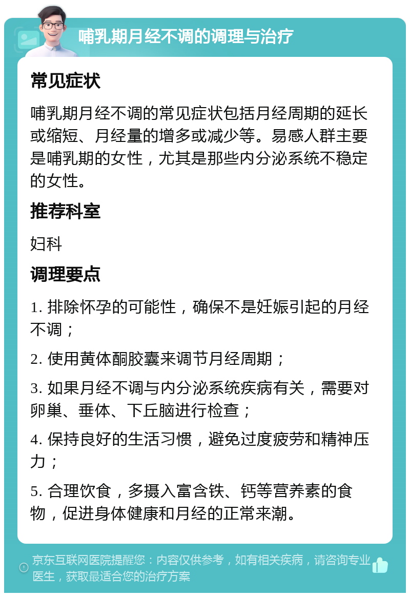 哺乳期月经不调的调理与治疗 常见症状 哺乳期月经不调的常见症状包括月经周期的延长或缩短、月经量的增多或减少等。易感人群主要是哺乳期的女性，尤其是那些内分泌系统不稳定的女性。 推荐科室 妇科 调理要点 1. 排除怀孕的可能性，确保不是妊娠引起的月经不调； 2. 使用黄体酮胶囊来调节月经周期； 3. 如果月经不调与内分泌系统疾病有关，需要对卵巢、垂体、下丘脑进行检查； 4. 保持良好的生活习惯，避免过度疲劳和精神压力； 5. 合理饮食，多摄入富含铁、钙等营养素的食物，促进身体健康和月经的正常来潮。