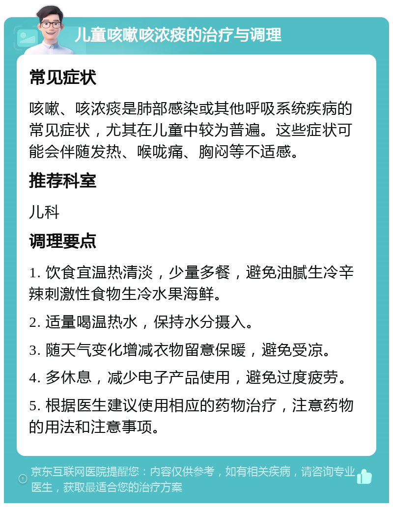 儿童咳嗽咳浓痰的治疗与调理 常见症状 咳嗽、咳浓痰是肺部感染或其他呼吸系统疾病的常见症状，尤其在儿童中较为普遍。这些症状可能会伴随发热、喉咙痛、胸闷等不适感。 推荐科室 儿科 调理要点 1. 饮食宜温热清淡，少量多餐，避免油腻生冷辛辣刺激性食物生冷水果海鲜。 2. 适量喝温热水，保持水分摄入。 3. 随天气变化增减衣物留意保暖，避免受凉。 4. 多休息，减少电子产品使用，避免过度疲劳。 5. 根据医生建议使用相应的药物治疗，注意药物的用法和注意事项。