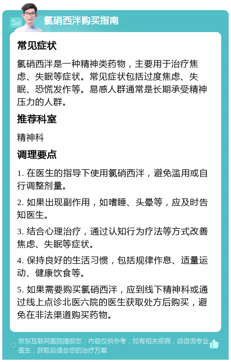 氯硝西泮购买指南 常见症状 氯硝西泮是一种精神类药物，主要用于治疗焦虑、失眠等症状。常见症状包括过度焦虑、失眠、恐慌发作等。易感人群通常是长期承受精神压力的人群。 推荐科室 精神科 调理要点 1. 在医生的指导下使用氯硝西泮，避免滥用或自行调整剂量。 2. 如果出现副作用，如嗜睡、头晕等，应及时告知医生。 3. 结合心理治疗，通过认知行为疗法等方式改善焦虑、失眠等症状。 4. 保持良好的生活习惯，包括规律作息、适量运动、健康饮食等。 5. 如果需要购买氯硝西泮，应到线下精神科或通过线上点诊北医六院的医生获取处方后购买，避免在非法渠道购买药物。