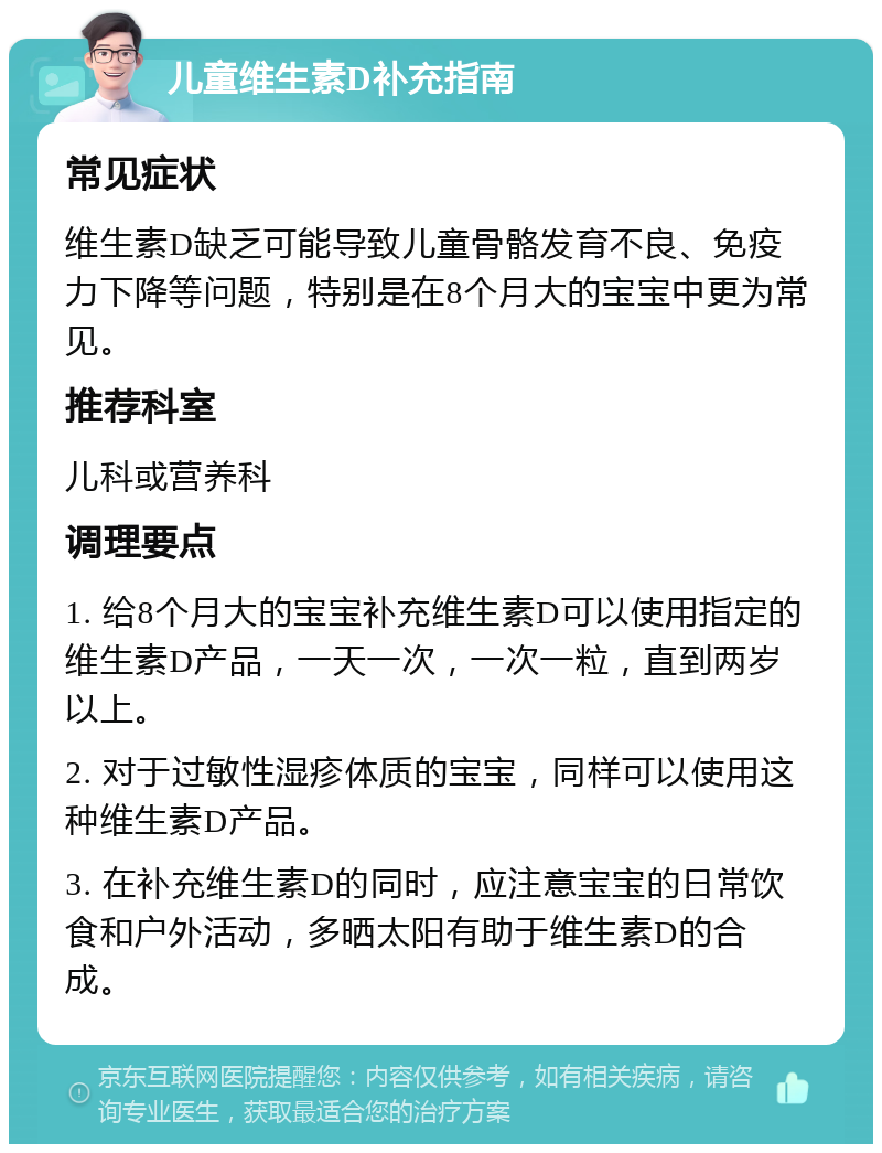 儿童维生素D补充指南 常见症状 维生素D缺乏可能导致儿童骨骼发育不良、免疫力下降等问题，特别是在8个月大的宝宝中更为常见。 推荐科室 儿科或营养科 调理要点 1. 给8个月大的宝宝补充维生素D可以使用指定的维生素D产品，一天一次，一次一粒，直到两岁以上。 2. 对于过敏性湿疹体质的宝宝，同样可以使用这种维生素D产品。 3. 在补充维生素D的同时，应注意宝宝的日常饮食和户外活动，多晒太阳有助于维生素D的合成。