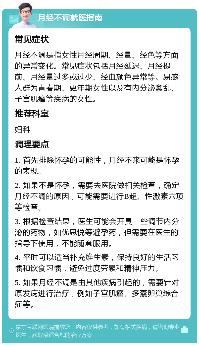 月经不调就医指南 常见症状 月经不调是指女性月经周期、经量、经色等方面的异常变化。常见症状包括月经延迟、月经提前、月经量过多或过少、经血颜色异常等。易感人群为青春期、更年期女性以及有内分泌紊乱、子宫肌瘤等疾病的女性。 推荐科室 妇科 调理要点 1. 首先排除怀孕的可能性，月经不来可能是怀孕的表现。 2. 如果不是怀孕，需要去医院做相关检查，确定月经不调的原因，可能需要进行B超、性激素六项等检查。 3. 根据检查结果，医生可能会开具一些调节内分泌的药物，如优思悦等避孕药，但需要在医生的指导下使用，不能随意服用。 4. 平时可以适当补充维生素，保持良好的生活习惯和饮食习惯，避免过度劳累和精神压力。 5. 如果月经不调是由其他疾病引起的，需要针对原发病进行治疗，例如子宫肌瘤、多囊卵巢综合症等。