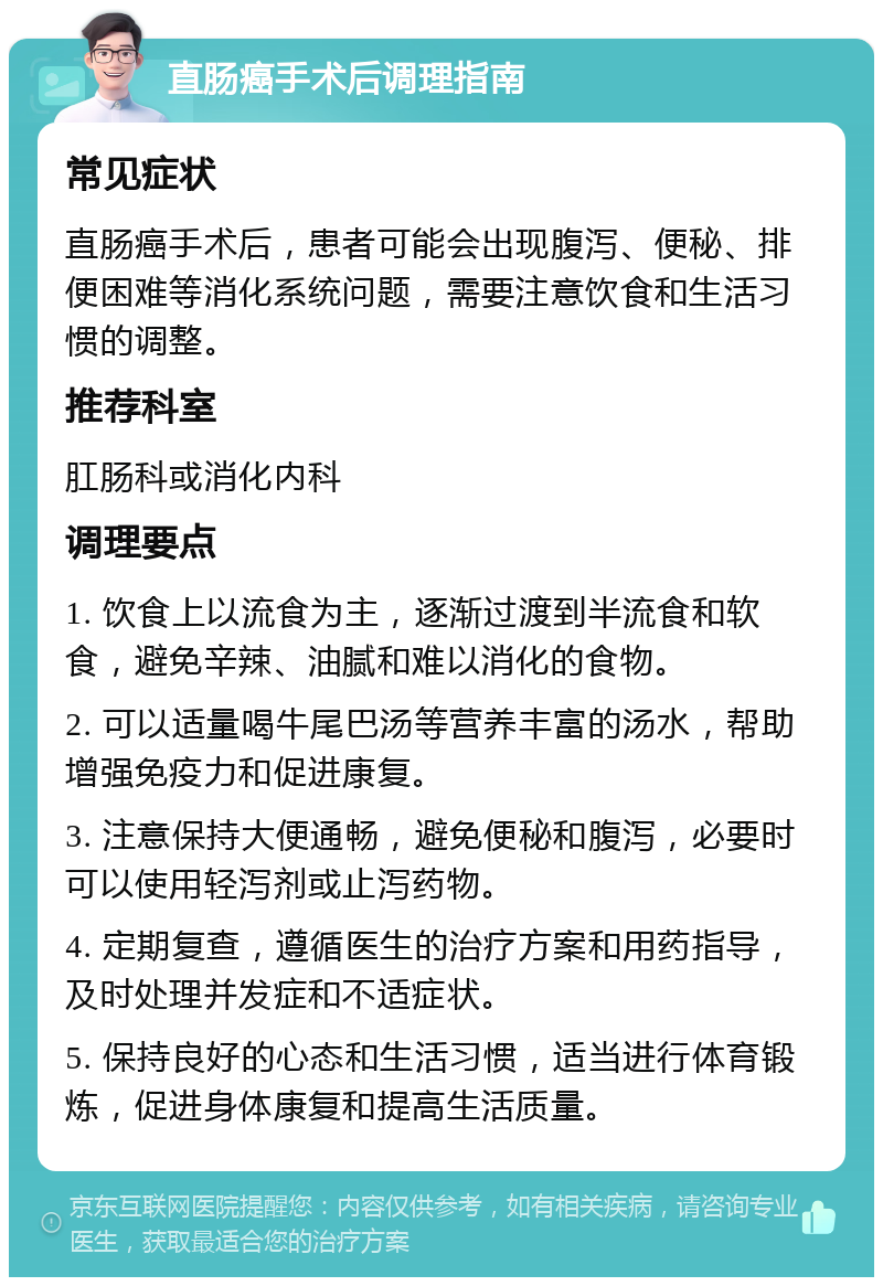 直肠癌手术后调理指南 常见症状 直肠癌手术后，患者可能会出现腹泻、便秘、排便困难等消化系统问题，需要注意饮食和生活习惯的调整。 推荐科室 肛肠科或消化内科 调理要点 1. 饮食上以流食为主，逐渐过渡到半流食和软食，避免辛辣、油腻和难以消化的食物。 2. 可以适量喝牛尾巴汤等营养丰富的汤水，帮助增强免疫力和促进康复。 3. 注意保持大便通畅，避免便秘和腹泻，必要时可以使用轻泻剂或止泻药物。 4. 定期复查，遵循医生的治疗方案和用药指导，及时处理并发症和不适症状。 5. 保持良好的心态和生活习惯，适当进行体育锻炼，促进身体康复和提高生活质量。