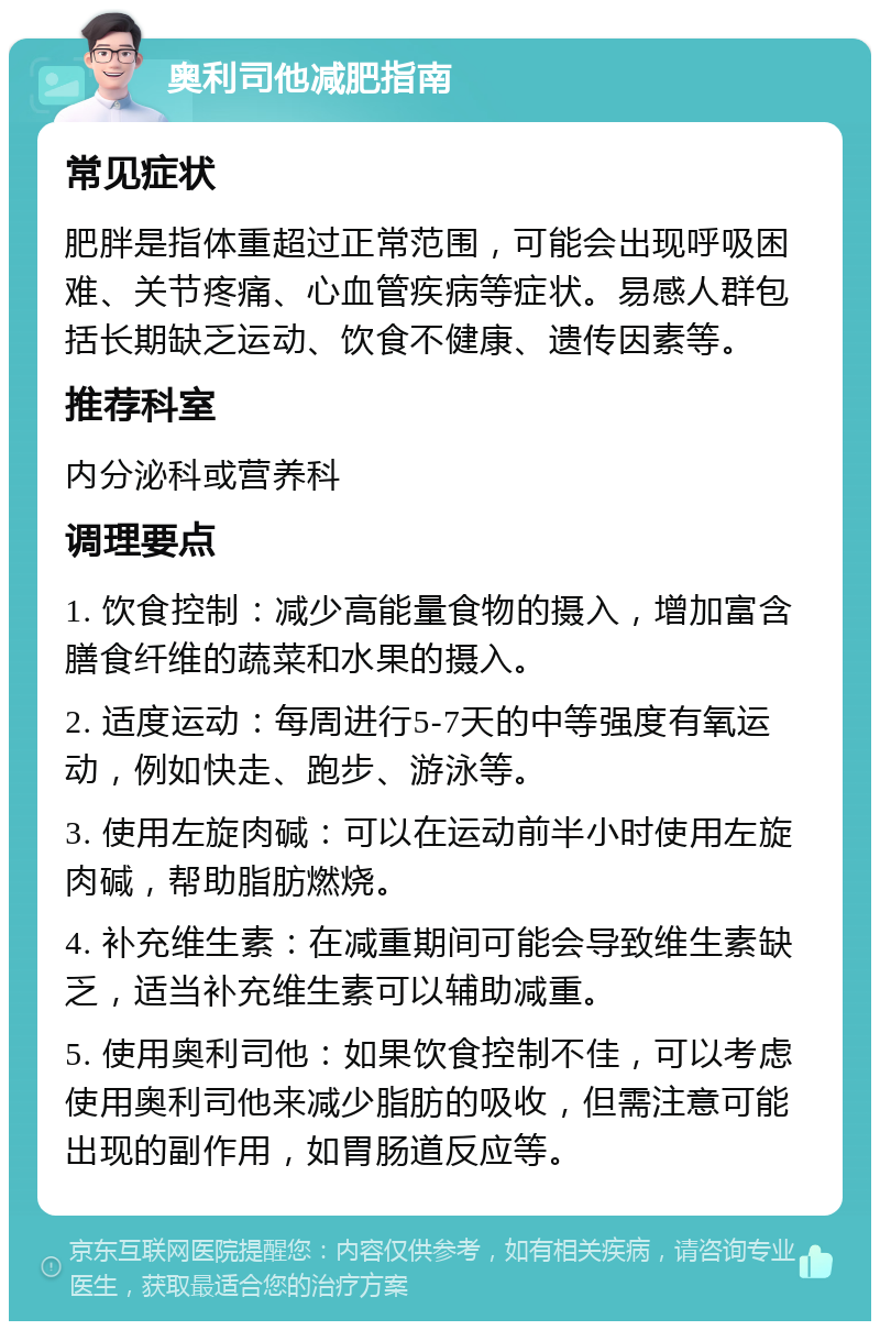 奥利司他减肥指南 常见症状 肥胖是指体重超过正常范围，可能会出现呼吸困难、关节疼痛、心血管疾病等症状。易感人群包括长期缺乏运动、饮食不健康、遗传因素等。 推荐科室 内分泌科或营养科 调理要点 1. 饮食控制：减少高能量食物的摄入，增加富含膳食纤维的蔬菜和水果的摄入。 2. 适度运动：每周进行5-7天的中等强度有氧运动，例如快走、跑步、游泳等。 3. 使用左旋肉碱：可以在运动前半小时使用左旋肉碱，帮助脂肪燃烧。 4. 补充维生素：在减重期间可能会导致维生素缺乏，适当补充维生素可以辅助减重。 5. 使用奥利司他：如果饮食控制不佳，可以考虑使用奥利司他来减少脂肪的吸收，但需注意可能出现的副作用，如胃肠道反应等。