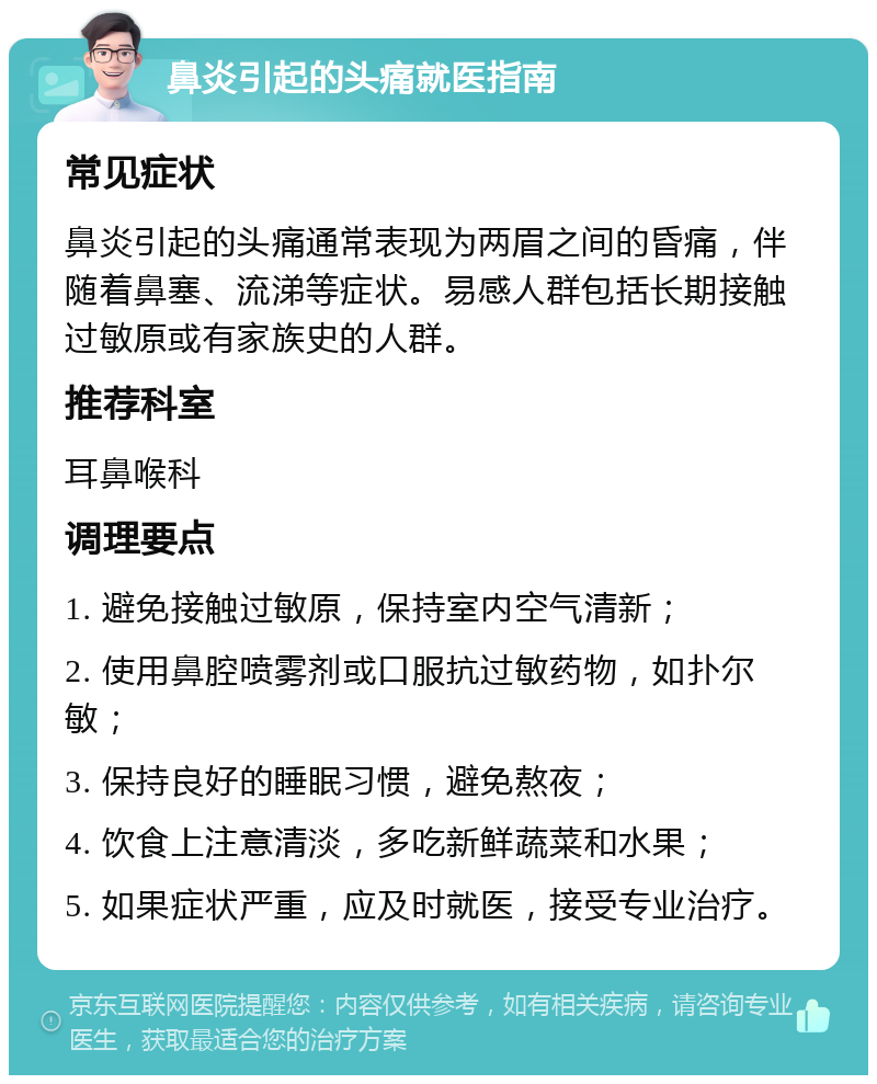 鼻炎引起的头痛就医指南 常见症状 鼻炎引起的头痛通常表现为两眉之间的昏痛，伴随着鼻塞、流涕等症状。易感人群包括长期接触过敏原或有家族史的人群。 推荐科室 耳鼻喉科 调理要点 1. 避免接触过敏原，保持室内空气清新； 2. 使用鼻腔喷雾剂或口服抗过敏药物，如扑尔敏； 3. 保持良好的睡眠习惯，避免熬夜； 4. 饮食上注意清淡，多吃新鲜蔬菜和水果； 5. 如果症状严重，应及时就医，接受专业治疗。