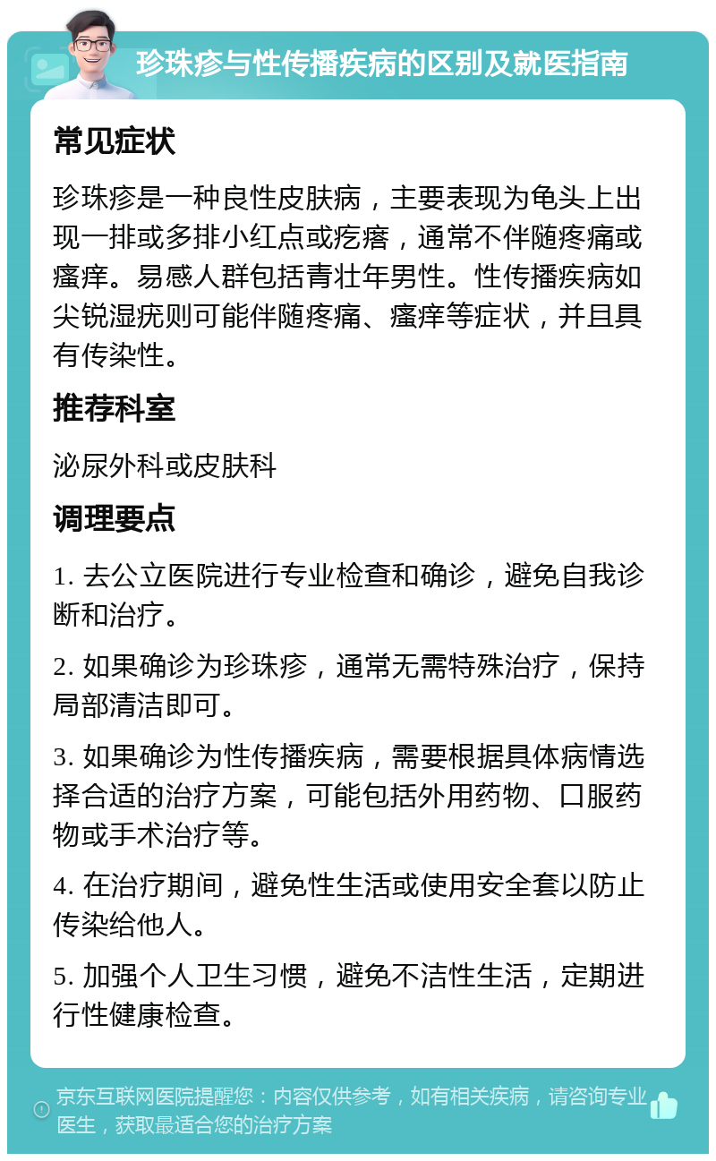 珍珠疹与性传播疾病的区别及就医指南 常见症状 珍珠疹是一种良性皮肤病，主要表现为龟头上出现一排或多排小红点或疙瘩，通常不伴随疼痛或瘙痒。易感人群包括青壮年男性。性传播疾病如尖锐湿疣则可能伴随疼痛、瘙痒等症状，并且具有传染性。 推荐科室 泌尿外科或皮肤科 调理要点 1. 去公立医院进行专业检查和确诊，避免自我诊断和治疗。 2. 如果确诊为珍珠疹，通常无需特殊治疗，保持局部清洁即可。 3. 如果确诊为性传播疾病，需要根据具体病情选择合适的治疗方案，可能包括外用药物、口服药物或手术治疗等。 4. 在治疗期间，避免性生活或使用安全套以防止传染给他人。 5. 加强个人卫生习惯，避免不洁性生活，定期进行性健康检查。