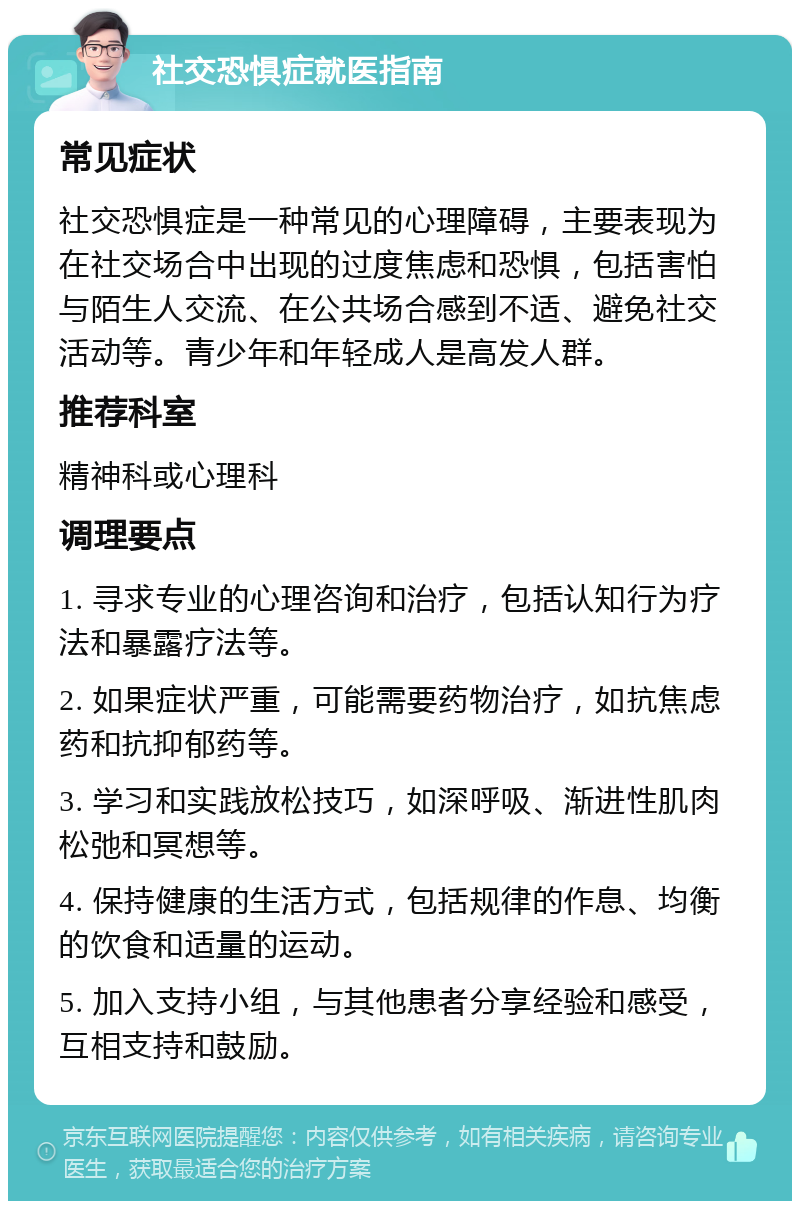 社交恐惧症就医指南 常见症状 社交恐惧症是一种常见的心理障碍，主要表现为在社交场合中出现的过度焦虑和恐惧，包括害怕与陌生人交流、在公共场合感到不适、避免社交活动等。青少年和年轻成人是高发人群。 推荐科室 精神科或心理科 调理要点 1. 寻求专业的心理咨询和治疗，包括认知行为疗法和暴露疗法等。 2. 如果症状严重，可能需要药物治疗，如抗焦虑药和抗抑郁药等。 3. 学习和实践放松技巧，如深呼吸、渐进性肌肉松弛和冥想等。 4. 保持健康的生活方式，包括规律的作息、均衡的饮食和适量的运动。 5. 加入支持小组，与其他患者分享经验和感受，互相支持和鼓励。