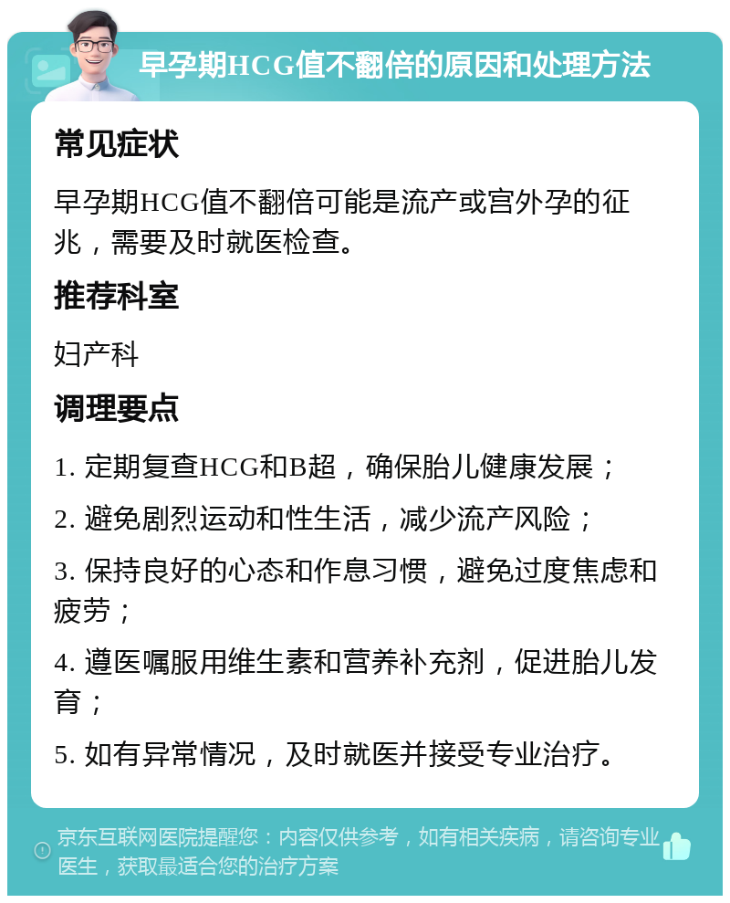 早孕期HCG值不翻倍的原因和处理方法 常见症状 早孕期HCG值不翻倍可能是流产或宫外孕的征兆，需要及时就医检查。 推荐科室 妇产科 调理要点 1. 定期复查HCG和B超，确保胎儿健康发展； 2. 避免剧烈运动和性生活，减少流产风险； 3. 保持良好的心态和作息习惯，避免过度焦虑和疲劳； 4. 遵医嘱服用维生素和营养补充剂，促进胎儿发育； 5. 如有异常情况，及时就医并接受专业治疗。