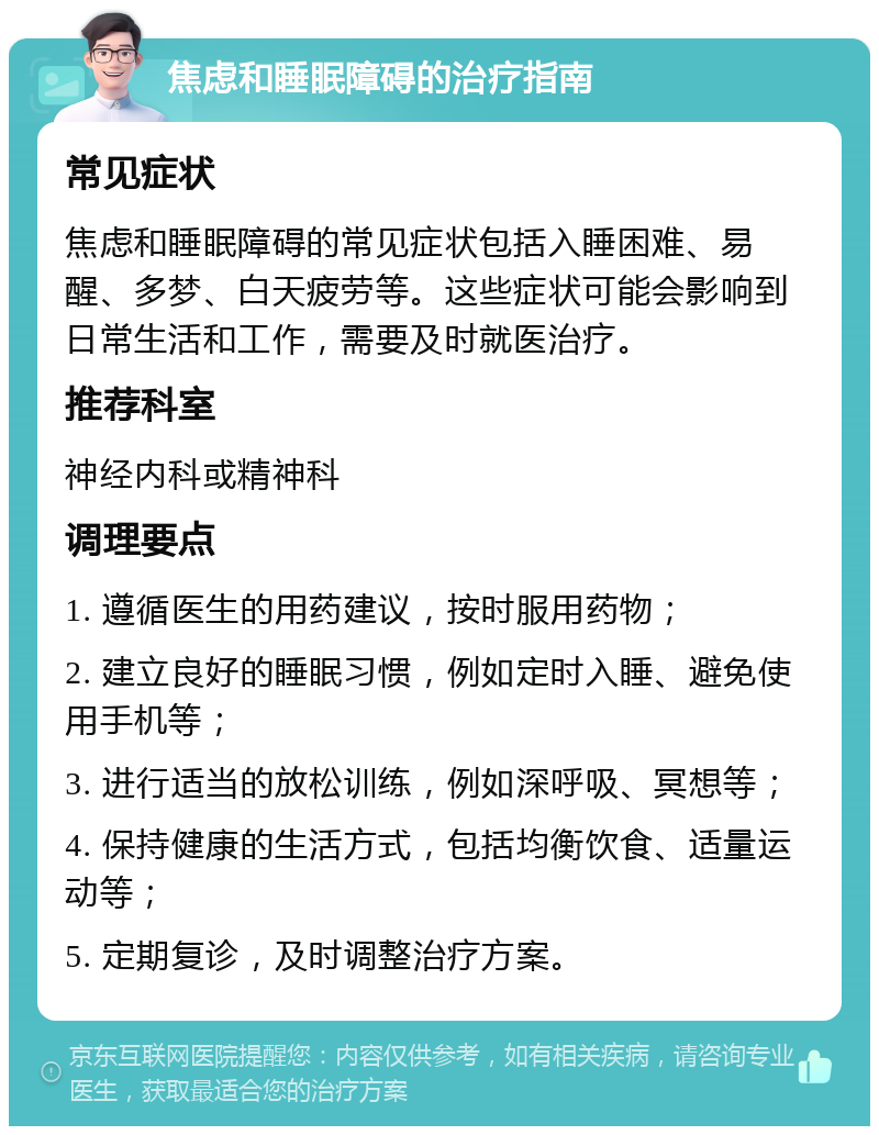 焦虑和睡眠障碍的治疗指南 常见症状 焦虑和睡眠障碍的常见症状包括入睡困难、易醒、多梦、白天疲劳等。这些症状可能会影响到日常生活和工作，需要及时就医治疗。 推荐科室 神经内科或精神科 调理要点 1. 遵循医生的用药建议，按时服用药物； 2. 建立良好的睡眠习惯，例如定时入睡、避免使用手机等； 3. 进行适当的放松训练，例如深呼吸、冥想等； 4. 保持健康的生活方式，包括均衡饮食、适量运动等； 5. 定期复诊，及时调整治疗方案。