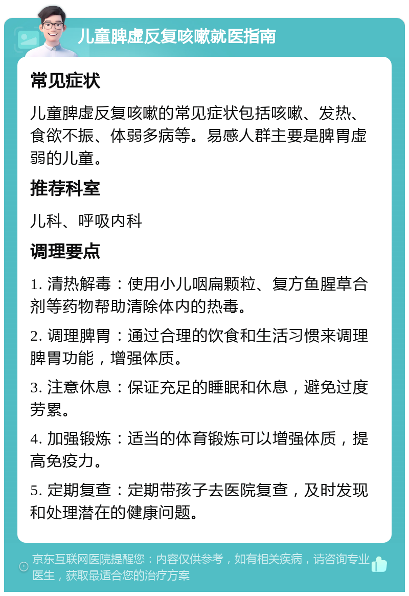 儿童脾虚反复咳嗽就医指南 常见症状 儿童脾虚反复咳嗽的常见症状包括咳嗽、发热、食欲不振、体弱多病等。易感人群主要是脾胃虚弱的儿童。 推荐科室 儿科、呼吸内科 调理要点 1. 清热解毒：使用小儿咽扁颗粒、复方鱼腥草合剂等药物帮助清除体内的热毒。 2. 调理脾胃：通过合理的饮食和生活习惯来调理脾胃功能，增强体质。 3. 注意休息：保证充足的睡眠和休息，避免过度劳累。 4. 加强锻炼：适当的体育锻炼可以增强体质，提高免疫力。 5. 定期复查：定期带孩子去医院复查，及时发现和处理潜在的健康问题。