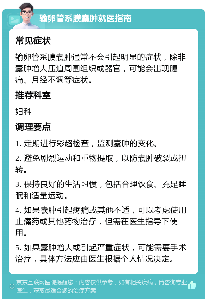 输卵管系膜囊肿就医指南 常见症状 输卵管系膜囊肿通常不会引起明显的症状，除非囊肿增大压迫周围组织或器官，可能会出现腹痛、月经不调等症状。 推荐科室 妇科 调理要点 1. 定期进行彩超检查，监测囊肿的变化。 2. 避免剧烈运动和重物提取，以防囊肿破裂或扭转。 3. 保持良好的生活习惯，包括合理饮食、充足睡眠和适量运动。 4. 如果囊肿引起疼痛或其他不适，可以考虑使用止痛药或其他药物治疗，但需在医生指导下使用。 5. 如果囊肿增大或引起严重症状，可能需要手术治疗，具体方法应由医生根据个人情况决定。