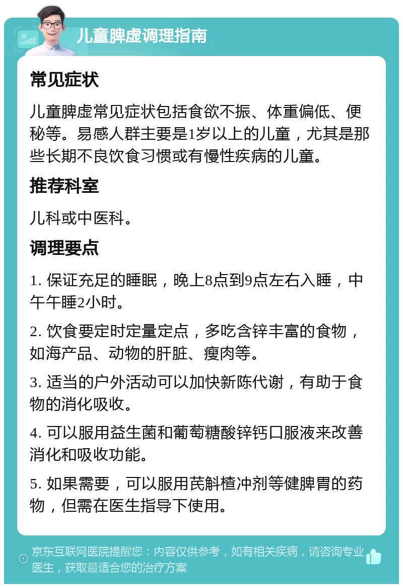 儿童脾虚调理指南 常见症状 儿童脾虚常见症状包括食欲不振、体重偏低、便秘等。易感人群主要是1岁以上的儿童，尤其是那些长期不良饮食习惯或有慢性疾病的儿童。 推荐科室 儿科或中医科。 调理要点 1. 保证充足的睡眠，晚上8点到9点左右入睡，中午午睡2小时。 2. 饮食要定时定量定点，多吃含锌丰富的食物，如海产品、动物的肝脏、瘦肉等。 3. 适当的户外活动可以加快新陈代谢，有助于食物的消化吸收。 4. 可以服用益生菌和葡萄糖酸锌钙口服液来改善消化和吸收功能。 5. 如果需要，可以服用芪斛楂冲剂等健脾胃的药物，但需在医生指导下使用。