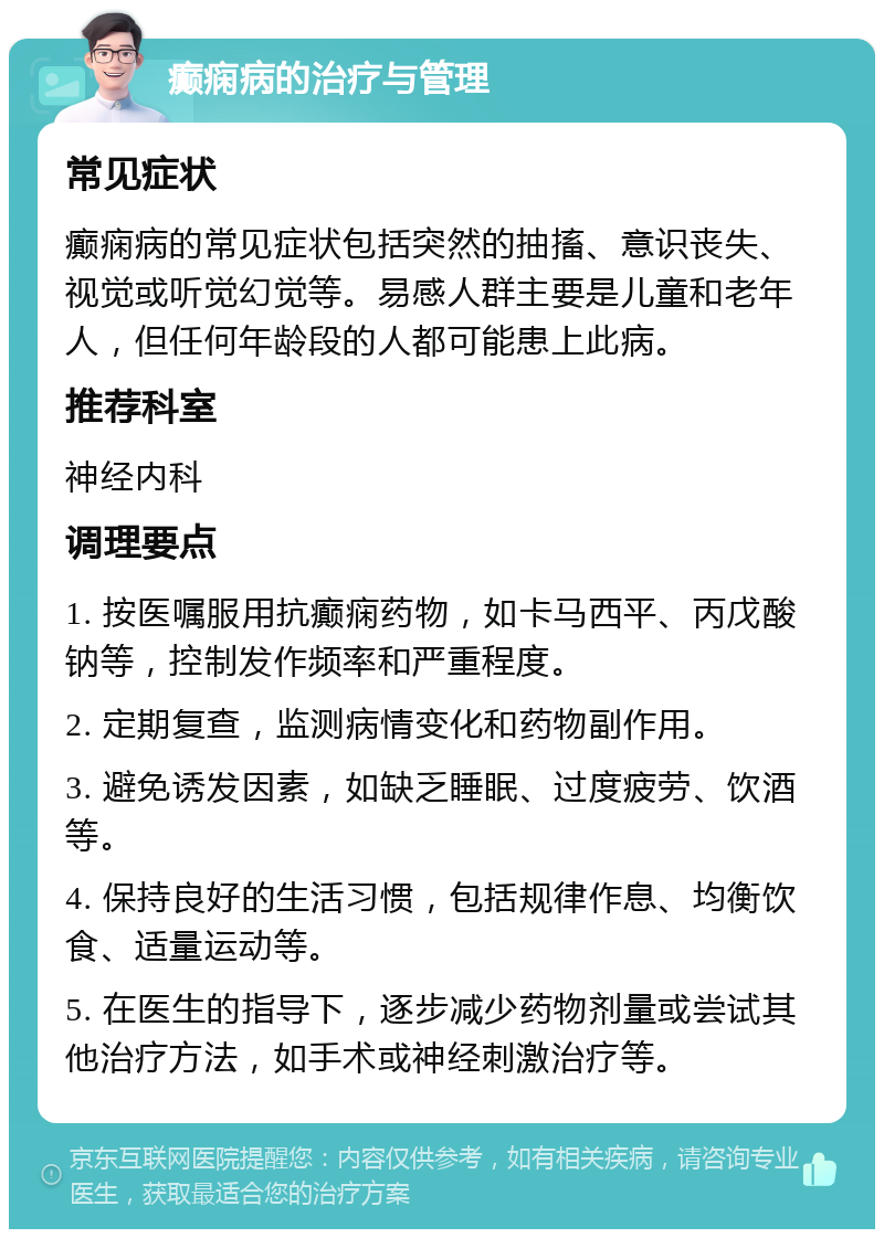 癫痫病的治疗与管理 常见症状 癫痫病的常见症状包括突然的抽搐、意识丧失、视觉或听觉幻觉等。易感人群主要是儿童和老年人，但任何年龄段的人都可能患上此病。 推荐科室 神经内科 调理要点 1. 按医嘱服用抗癫痫药物，如卡马西平、丙戊酸钠等，控制发作频率和严重程度。 2. 定期复查，监测病情变化和药物副作用。 3. 避免诱发因素，如缺乏睡眠、过度疲劳、饮酒等。 4. 保持良好的生活习惯，包括规律作息、均衡饮食、适量运动等。 5. 在医生的指导下，逐步减少药物剂量或尝试其他治疗方法，如手术或神经刺激治疗等。