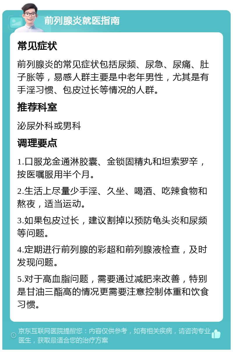 前列腺炎就医指南 常见症状 前列腺炎的常见症状包括尿频、尿急、尿痛、肚子胀等，易感人群主要是中老年男性，尤其是有手淫习惯、包皮过长等情况的人群。 推荐科室 泌尿外科或男科 调理要点 1.口服龙金通淋胶囊、金锁固精丸和坦索罗辛，按医嘱服用半个月。 2.生活上尽量少手淫、久坐、喝酒、吃辣食物和熬夜，适当运动。 3.如果包皮过长，建议割掉以预防龟头炎和尿频等问题。 4.定期进行前列腺的彩超和前列腺液检查，及时发现问题。 5.对于高血脂问题，需要通过减肥来改善，特别是甘油三酯高的情况更需要注意控制体重和饮食习惯。