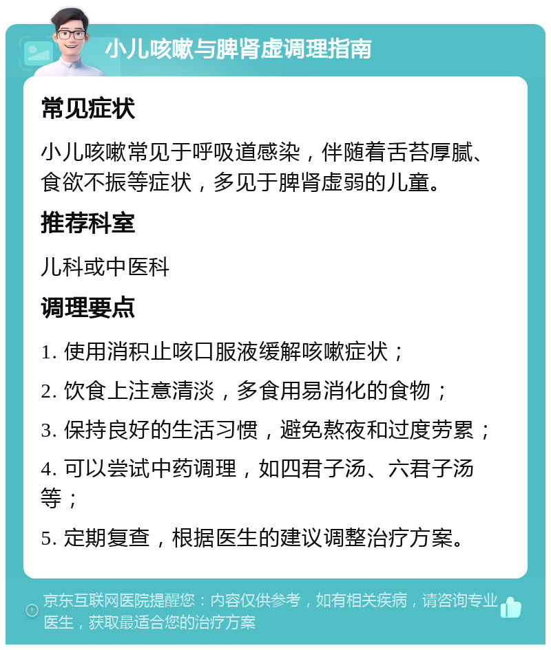 小儿咳嗽与脾肾虚调理指南 常见症状 小儿咳嗽常见于呼吸道感染，伴随着舌苔厚腻、食欲不振等症状，多见于脾肾虚弱的儿童。 推荐科室 儿科或中医科 调理要点 1. 使用消积止咳口服液缓解咳嗽症状； 2. 饮食上注意清淡，多食用易消化的食物； 3. 保持良好的生活习惯，避免熬夜和过度劳累； 4. 可以尝试中药调理，如四君子汤、六君子汤等； 5. 定期复查，根据医生的建议调整治疗方案。