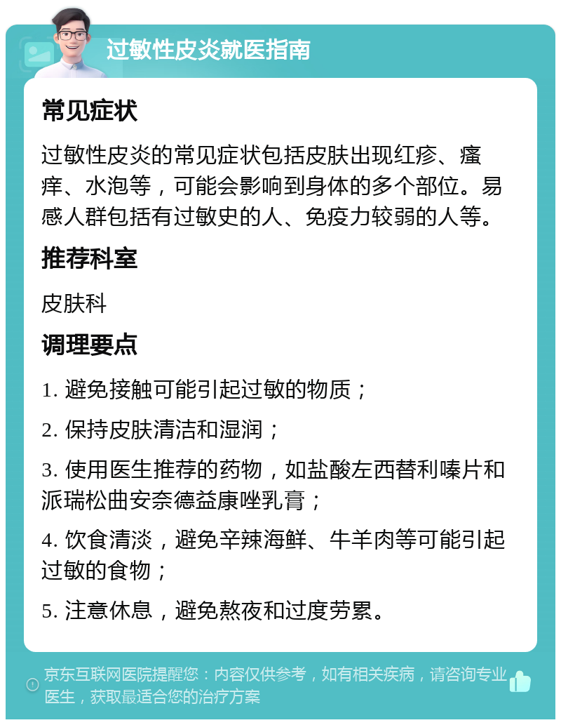 过敏性皮炎就医指南 常见症状 过敏性皮炎的常见症状包括皮肤出现红疹、瘙痒、水泡等，可能会影响到身体的多个部位。易感人群包括有过敏史的人、免疫力较弱的人等。 推荐科室 皮肤科 调理要点 1. 避免接触可能引起过敏的物质； 2. 保持皮肤清洁和湿润； 3. 使用医生推荐的药物，如盐酸左西替利嗪片和派瑞松曲安奈德益康唑乳膏； 4. 饮食清淡，避免辛辣海鲜、牛羊肉等可能引起过敏的食物； 5. 注意休息，避免熬夜和过度劳累。