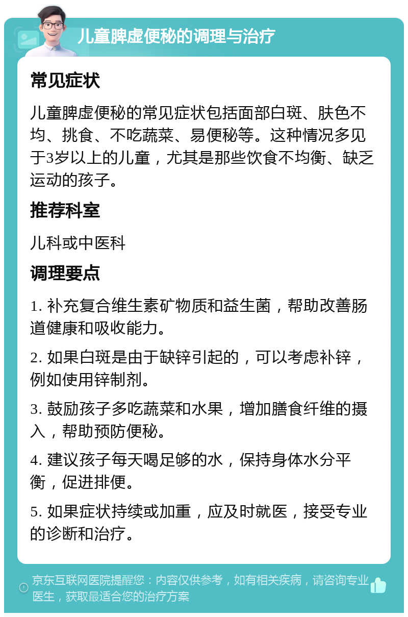 儿童脾虚便秘的调理与治疗 常见症状 儿童脾虚便秘的常见症状包括面部白斑、肤色不均、挑食、不吃蔬菜、易便秘等。这种情况多见于3岁以上的儿童，尤其是那些饮食不均衡、缺乏运动的孩子。 推荐科室 儿科或中医科 调理要点 1. 补充复合维生素矿物质和益生菌，帮助改善肠道健康和吸收能力。 2. 如果白斑是由于缺锌引起的，可以考虑补锌，例如使用锌制剂。 3. 鼓励孩子多吃蔬菜和水果，增加膳食纤维的摄入，帮助预防便秘。 4. 建议孩子每天喝足够的水，保持身体水分平衡，促进排便。 5. 如果症状持续或加重，应及时就医，接受专业的诊断和治疗。