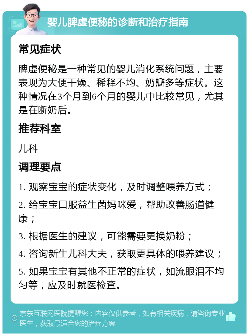 婴儿脾虚便秘的诊断和治疗指南 常见症状 脾虚便秘是一种常见的婴儿消化系统问题，主要表现为大便干燥、稀释不均、奶瓣多等症状。这种情况在3个月到6个月的婴儿中比较常见，尤其是在断奶后。 推荐科室 儿科 调理要点 1. 观察宝宝的症状变化，及时调整喂养方式； 2. 给宝宝口服益生菌妈咪爱，帮助改善肠道健康； 3. 根据医生的建议，可能需要更换奶粉； 4. 咨询新生儿科大夫，获取更具体的喂养建议； 5. 如果宝宝有其他不正常的症状，如流眼泪不均匀等，应及时就医检查。