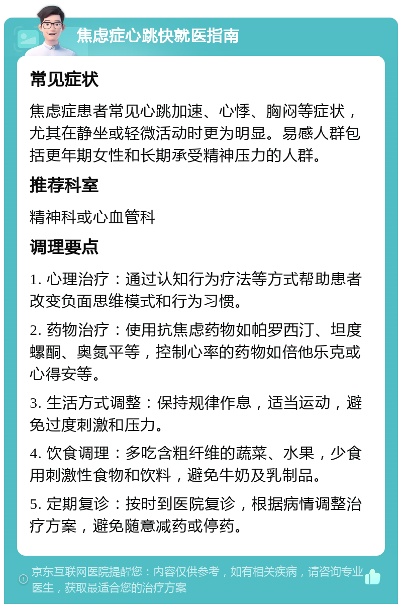 焦虑症心跳快就医指南 常见症状 焦虑症患者常见心跳加速、心悸、胸闷等症状，尤其在静坐或轻微活动时更为明显。易感人群包括更年期女性和长期承受精神压力的人群。 推荐科室 精神科或心血管科 调理要点 1. 心理治疗：通过认知行为疗法等方式帮助患者改变负面思维模式和行为习惯。 2. 药物治疗：使用抗焦虑药物如帕罗西汀、坦度螺酮、奥氮平等，控制心率的药物如倍他乐克或心得安等。 3. 生活方式调整：保持规律作息，适当运动，避免过度刺激和压力。 4. 饮食调理：多吃含粗纤维的蔬菜、水果，少食用刺激性食物和饮料，避免牛奶及乳制品。 5. 定期复诊：按时到医院复诊，根据病情调整治疗方案，避免随意减药或停药。