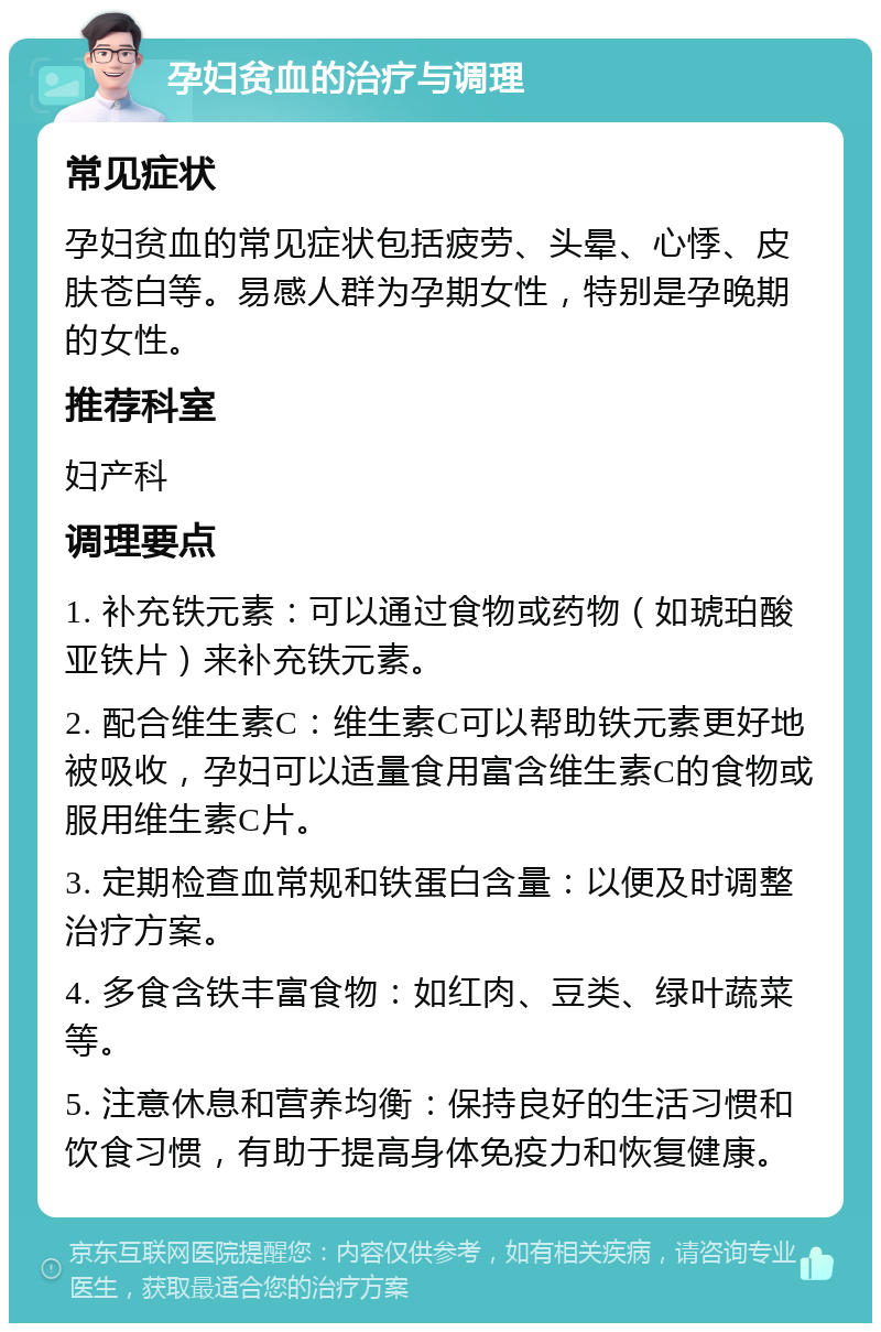 孕妇贫血的治疗与调理 常见症状 孕妇贫血的常见症状包括疲劳、头晕、心悸、皮肤苍白等。易感人群为孕期女性，特别是孕晚期的女性。 推荐科室 妇产科 调理要点 1. 补充铁元素：可以通过食物或药物（如琥珀酸亚铁片）来补充铁元素。 2. 配合维生素C：维生素C可以帮助铁元素更好地被吸收，孕妇可以适量食用富含维生素C的食物或服用维生素C片。 3. 定期检查血常规和铁蛋白含量：以便及时调整治疗方案。 4. 多食含铁丰富食物：如红肉、豆类、绿叶蔬菜等。 5. 注意休息和营养均衡：保持良好的生活习惯和饮食习惯，有助于提高身体免疫力和恢复健康。