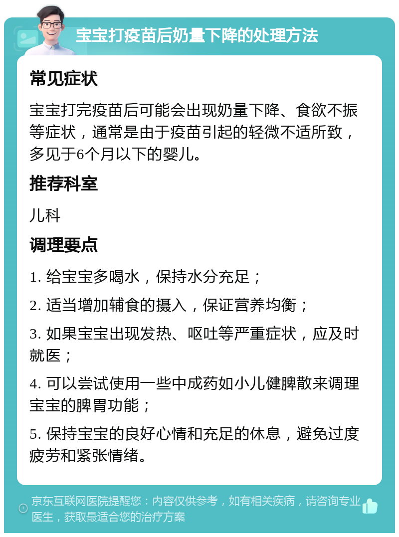 宝宝打疫苗后奶量下降的处理方法 常见症状 宝宝打完疫苗后可能会出现奶量下降、食欲不振等症状，通常是由于疫苗引起的轻微不适所致，多见于6个月以下的婴儿。 推荐科室 儿科 调理要点 1. 给宝宝多喝水，保持水分充足； 2. 适当增加辅食的摄入，保证营养均衡； 3. 如果宝宝出现发热、呕吐等严重症状，应及时就医； 4. 可以尝试使用一些中成药如小儿健脾散来调理宝宝的脾胃功能； 5. 保持宝宝的良好心情和充足的休息，避免过度疲劳和紧张情绪。