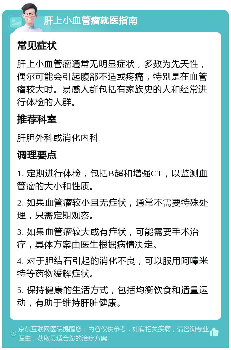 肝上小血管瘤就医指南 常见症状 肝上小血管瘤通常无明显症状，多数为先天性，偶尔可能会引起腹部不适或疼痛，特别是在血管瘤较大时。易感人群包括有家族史的人和经常进行体检的人群。 推荐科室 肝胆外科或消化内科 调理要点 1. 定期进行体检，包括B超和增强CT，以监测血管瘤的大小和性质。 2. 如果血管瘤较小且无症状，通常不需要特殊处理，只需定期观察。 3. 如果血管瘤较大或有症状，可能需要手术治疗，具体方案由医生根据病情决定。 4. 对于胆结石引起的消化不良，可以服用阿嗪米特等药物缓解症状。 5. 保持健康的生活方式，包括均衡饮食和适量运动，有助于维持肝脏健康。