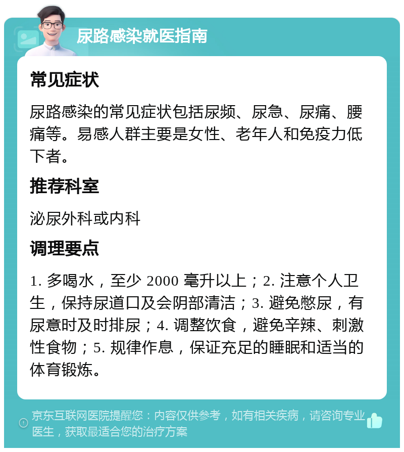 尿路感染就医指南 常见症状 尿路感染的常见症状包括尿频、尿急、尿痛、腰痛等。易感人群主要是女性、老年人和免疫力低下者。 推荐科室 泌尿外科或内科 调理要点 1. 多喝水，至少 2000 毫升以上；2. 注意个人卫生，保持尿道口及会阴部清洁；3. 避免憋尿，有尿意时及时排尿；4. 调整饮食，避免辛辣、刺激性食物；5. 规律作息，保证充足的睡眠和适当的体育锻炼。