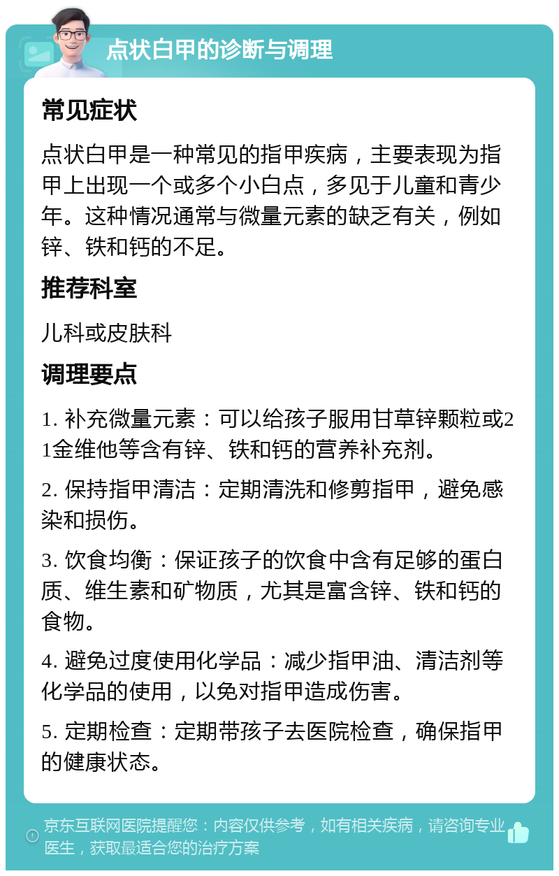 点状白甲的诊断与调理 常见症状 点状白甲是一种常见的指甲疾病，主要表现为指甲上出现一个或多个小白点，多见于儿童和青少年。这种情况通常与微量元素的缺乏有关，例如锌、铁和钙的不足。 推荐科室 儿科或皮肤科 调理要点 1. 补充微量元素：可以给孩子服用甘草锌颗粒或21金维他等含有锌、铁和钙的营养补充剂。 2. 保持指甲清洁：定期清洗和修剪指甲，避免感染和损伤。 3. 饮食均衡：保证孩子的饮食中含有足够的蛋白质、维生素和矿物质，尤其是富含锌、铁和钙的食物。 4. 避免过度使用化学品：减少指甲油、清洁剂等化学品的使用，以免对指甲造成伤害。 5. 定期检查：定期带孩子去医院检查，确保指甲的健康状态。