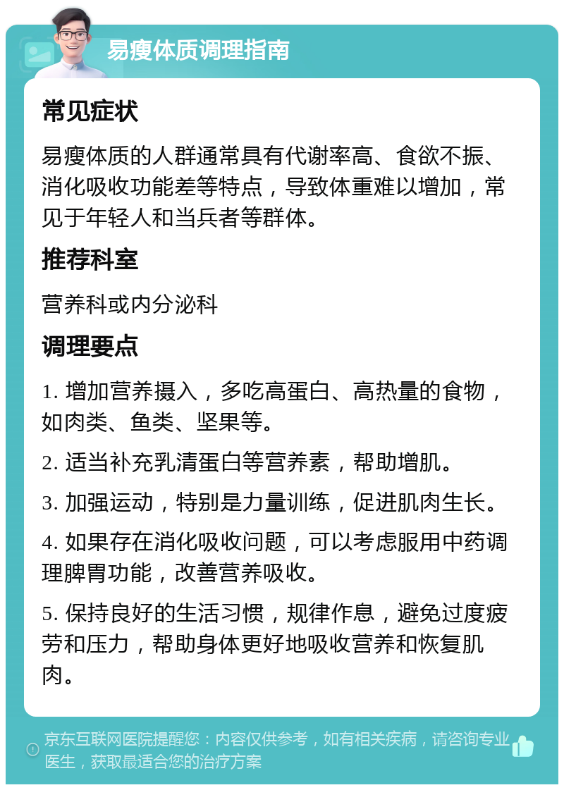 易瘦体质调理指南 常见症状 易瘦体质的人群通常具有代谢率高、食欲不振、消化吸收功能差等特点，导致体重难以增加，常见于年轻人和当兵者等群体。 推荐科室 营养科或内分泌科 调理要点 1. 增加营养摄入，多吃高蛋白、高热量的食物，如肉类、鱼类、坚果等。 2. 适当补充乳清蛋白等营养素，帮助增肌。 3. 加强运动，特别是力量训练，促进肌肉生长。 4. 如果存在消化吸收问题，可以考虑服用中药调理脾胃功能，改善营养吸收。 5. 保持良好的生活习惯，规律作息，避免过度疲劳和压力，帮助身体更好地吸收营养和恢复肌肉。