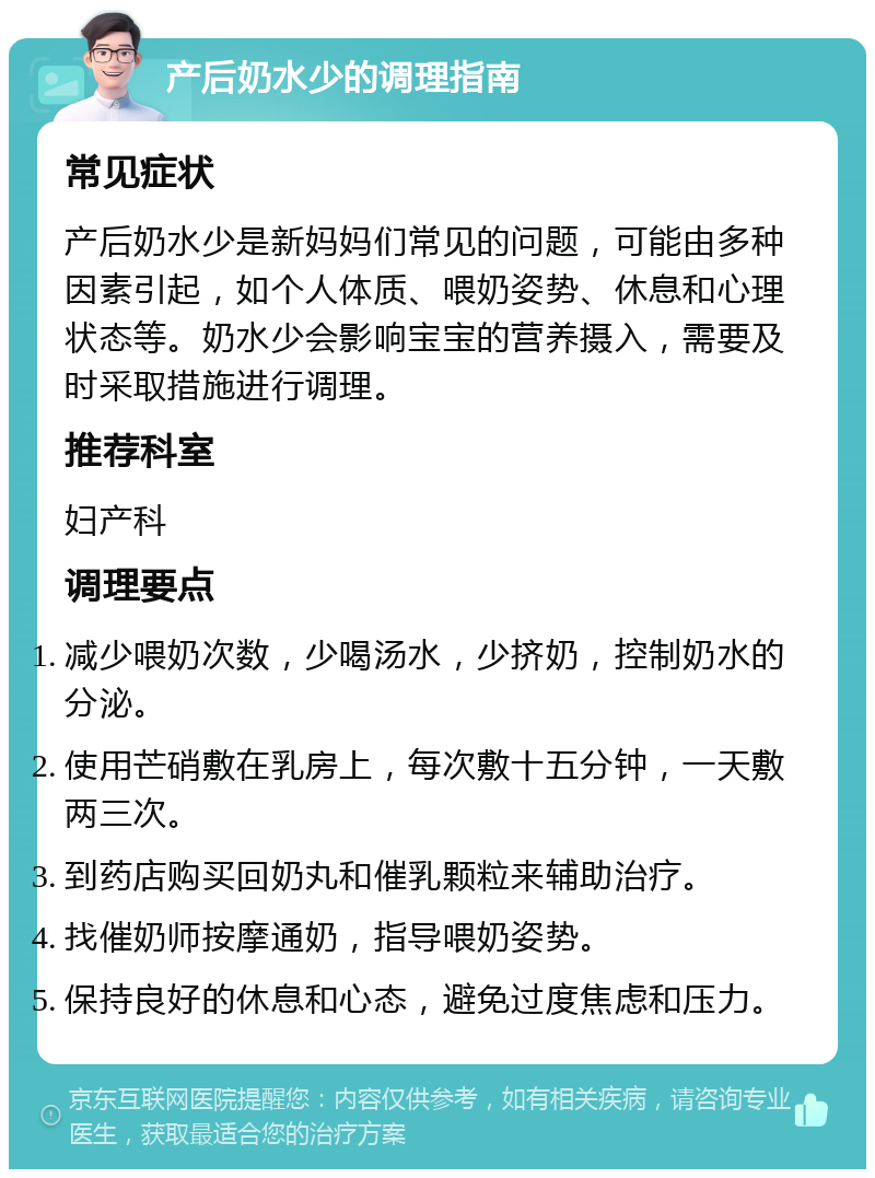 产后奶水少的调理指南 常见症状 产后奶水少是新妈妈们常见的问题，可能由多种因素引起，如个人体质、喂奶姿势、休息和心理状态等。奶水少会影响宝宝的营养摄入，需要及时采取措施进行调理。 推荐科室 妇产科 调理要点 减少喂奶次数，少喝汤水，少挤奶，控制奶水的分泌。 使用芒硝敷在乳房上，每次敷十五分钟，一天敷两三次。 到药店购买回奶丸和催乳颗粒来辅助治疗。 找催奶师按摩通奶，指导喂奶姿势。 保持良好的休息和心态，避免过度焦虑和压力。