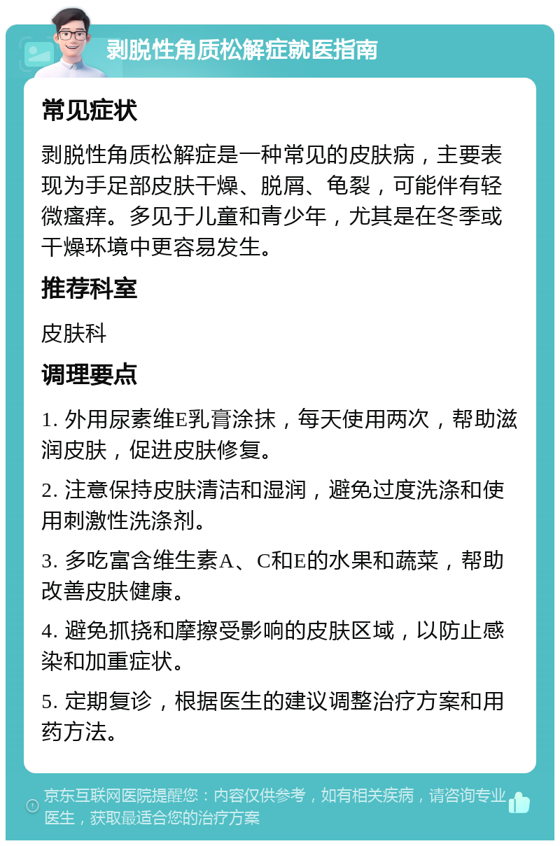 剥脱性角质松解症就医指南 常见症状 剥脱性角质松解症是一种常见的皮肤病，主要表现为手足部皮肤干燥、脱屑、龟裂，可能伴有轻微瘙痒。多见于儿童和青少年，尤其是在冬季或干燥环境中更容易发生。 推荐科室 皮肤科 调理要点 1. 外用尿素维E乳膏涂抹，每天使用两次，帮助滋润皮肤，促进皮肤修复。 2. 注意保持皮肤清洁和湿润，避免过度洗涤和使用刺激性洗涤剂。 3. 多吃富含维生素A、C和E的水果和蔬菜，帮助改善皮肤健康。 4. 避免抓挠和摩擦受影响的皮肤区域，以防止感染和加重症状。 5. 定期复诊，根据医生的建议调整治疗方案和用药方法。