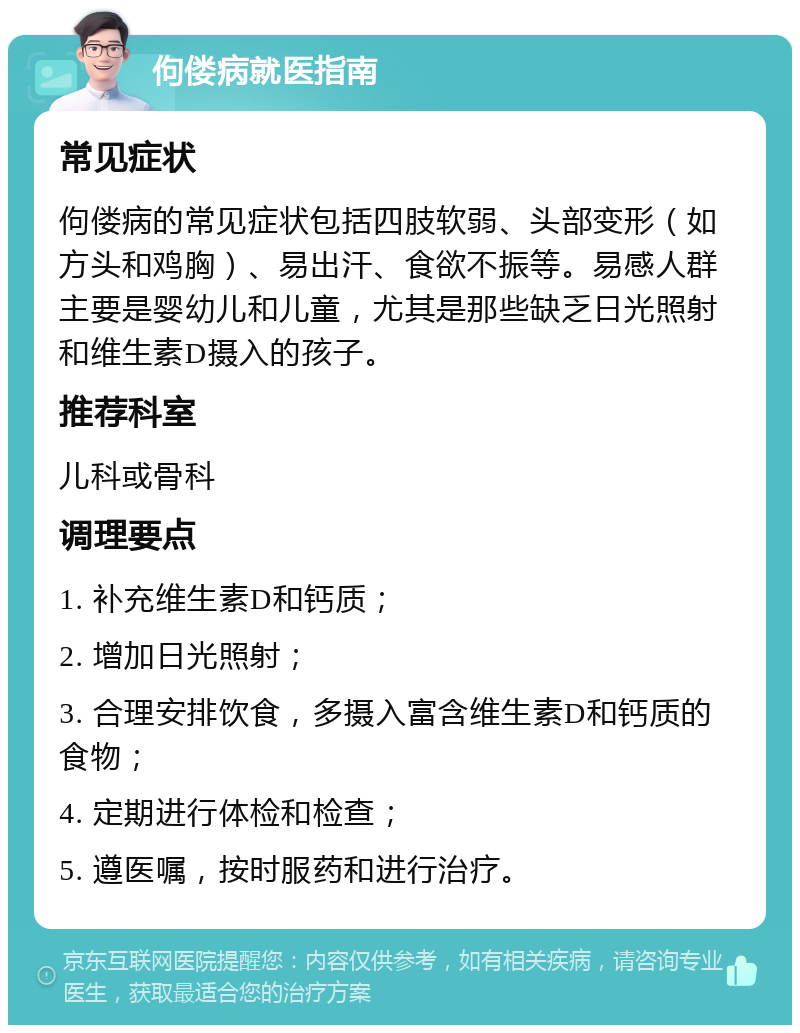 佝偻病就医指南 常见症状 佝偻病的常见症状包括四肢软弱、头部变形（如方头和鸡胸）、易出汗、食欲不振等。易感人群主要是婴幼儿和儿童，尤其是那些缺乏日光照射和维生素D摄入的孩子。 推荐科室 儿科或骨科 调理要点 1. 补充维生素D和钙质； 2. 增加日光照射； 3. 合理安排饮食，多摄入富含维生素D和钙质的食物； 4. 定期进行体检和检查； 5. 遵医嘱，按时服药和进行治疗。