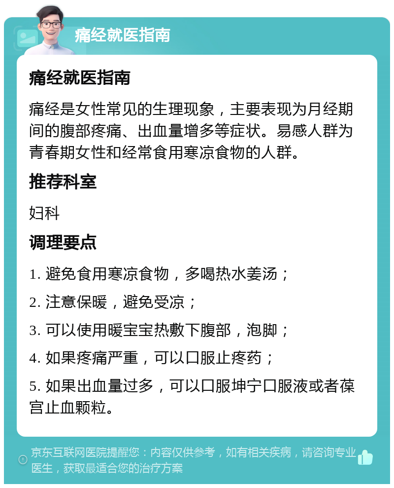 痛经就医指南 痛经就医指南 痛经是女性常见的生理现象，主要表现为月经期间的腹部疼痛、出血量增多等症状。易感人群为青春期女性和经常食用寒凉食物的人群。 推荐科室 妇科 调理要点 1. 避免食用寒凉食物，多喝热水姜汤； 2. 注意保暖，避免受凉； 3. 可以使用暖宝宝热敷下腹部，泡脚； 4. 如果疼痛严重，可以口服止疼药； 5. 如果出血量过多，可以口服坤宁口服液或者葆宫止血颗粒。