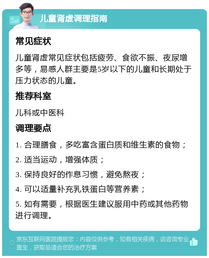 儿童肾虚调理指南 常见症状 儿童肾虚常见症状包括疲劳、食欲不振、夜尿增多等，易感人群主要是5岁以下的儿童和长期处于压力状态的儿童。 推荐科室 儿科或中医科 调理要点 1. 合理膳食，多吃富含蛋白质和维生素的食物； 2. 适当运动，增强体质； 3. 保持良好的作息习惯，避免熬夜； 4. 可以适量补充乳铁蛋白等营养素； 5. 如有需要，根据医生建议服用中药或其他药物进行调理。