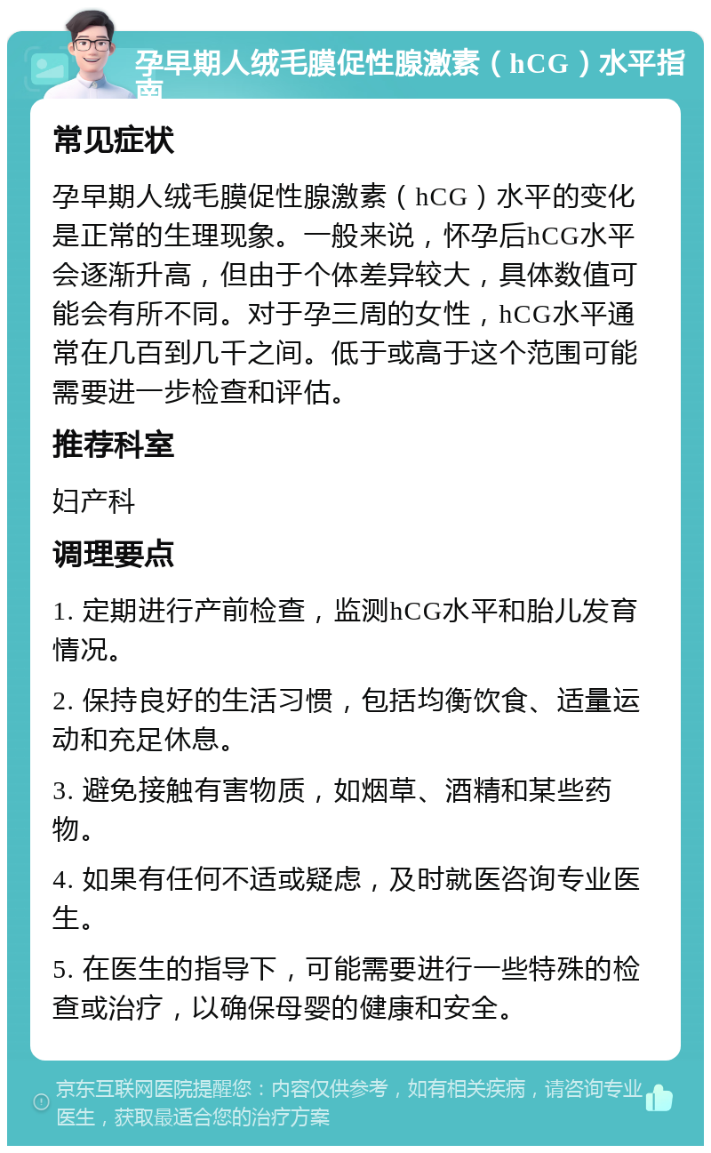 孕早期人绒毛膜促性腺激素（hCG）水平指南 常见症状 孕早期人绒毛膜促性腺激素（hCG）水平的变化是正常的生理现象。一般来说，怀孕后hCG水平会逐渐升高，但由于个体差异较大，具体数值可能会有所不同。对于孕三周的女性，hCG水平通常在几百到几千之间。低于或高于这个范围可能需要进一步检查和评估。 推荐科室 妇产科 调理要点 1. 定期进行产前检查，监测hCG水平和胎儿发育情况。 2. 保持良好的生活习惯，包括均衡饮食、适量运动和充足休息。 3. 避免接触有害物质，如烟草、酒精和某些药物。 4. 如果有任何不适或疑虑，及时就医咨询专业医生。 5. 在医生的指导下，可能需要进行一些特殊的检查或治疗，以确保母婴的健康和安全。