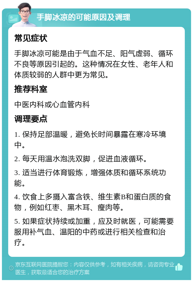 手脚冰凉的可能原因及调理 常见症状 手脚冰凉可能是由于气血不足、阳气虚弱、循环不良等原因引起的。这种情况在女性、老年人和体质较弱的人群中更为常见。 推荐科室 中医内科或心血管内科 调理要点 1. 保持足部温暖，避免长时间暴露在寒冷环境中。 2. 每天用温水泡洗双脚，促进血液循环。 3. 适当进行体育锻炼，增强体质和循环系统功能。 4. 饮食上多摄入富含铁、维生素B和蛋白质的食物，例如红枣、黑木耳、瘦肉等。 5. 如果症状持续或加重，应及时就医，可能需要服用补气血、温阳的中药或进行相关检查和治疗。