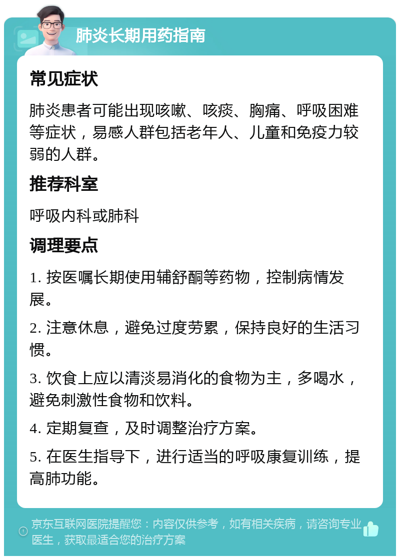 肺炎长期用药指南 常见症状 肺炎患者可能出现咳嗽、咳痰、胸痛、呼吸困难等症状，易感人群包括老年人、儿童和免疫力较弱的人群。 推荐科室 呼吸内科或肺科 调理要点 1. 按医嘱长期使用辅舒酮等药物，控制病情发展。 2. 注意休息，避免过度劳累，保持良好的生活习惯。 3. 饮食上应以清淡易消化的食物为主，多喝水，避免刺激性食物和饮料。 4. 定期复查，及时调整治疗方案。 5. 在医生指导下，进行适当的呼吸康复训练，提高肺功能。