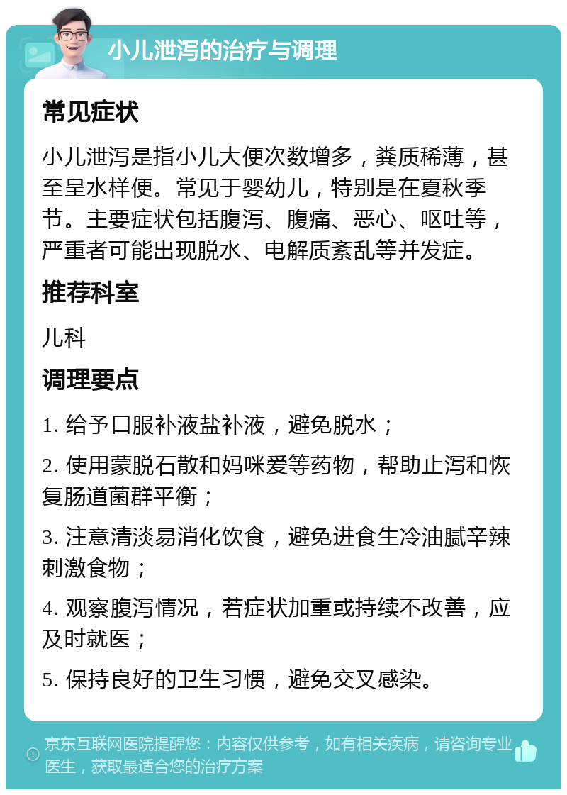 小儿泄泻的治疗与调理 常见症状 小儿泄泻是指小儿大便次数增多，粪质稀薄，甚至呈水样便。常见于婴幼儿，特别是在夏秋季节。主要症状包括腹泻、腹痛、恶心、呕吐等，严重者可能出现脱水、电解质紊乱等并发症。 推荐科室 儿科 调理要点 1. 给予口服补液盐补液，避免脱水； 2. 使用蒙脱石散和妈咪爱等药物，帮助止泻和恢复肠道菌群平衡； 3. 注意清淡易消化饮食，避免进食生冷油腻辛辣刺激食物； 4. 观察腹泻情况，若症状加重或持续不改善，应及时就医； 5. 保持良好的卫生习惯，避免交叉感染。