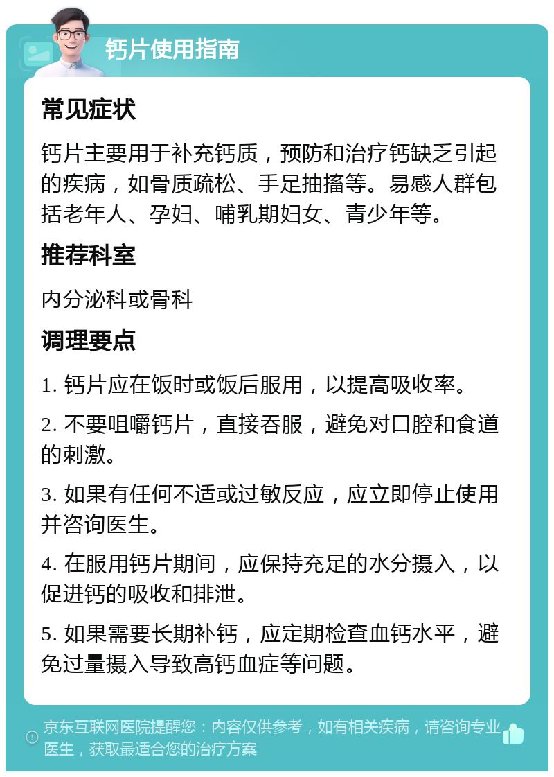 钙片使用指南 常见症状 钙片主要用于补充钙质，预防和治疗钙缺乏引起的疾病，如骨质疏松、手足抽搐等。易感人群包括老年人、孕妇、哺乳期妇女、青少年等。 推荐科室 内分泌科或骨科 调理要点 1. 钙片应在饭时或饭后服用，以提高吸收率。 2. 不要咀嚼钙片，直接吞服，避免对口腔和食道的刺激。 3. 如果有任何不适或过敏反应，应立即停止使用并咨询医生。 4. 在服用钙片期间，应保持充足的水分摄入，以促进钙的吸收和排泄。 5. 如果需要长期补钙，应定期检查血钙水平，避免过量摄入导致高钙血症等问题。