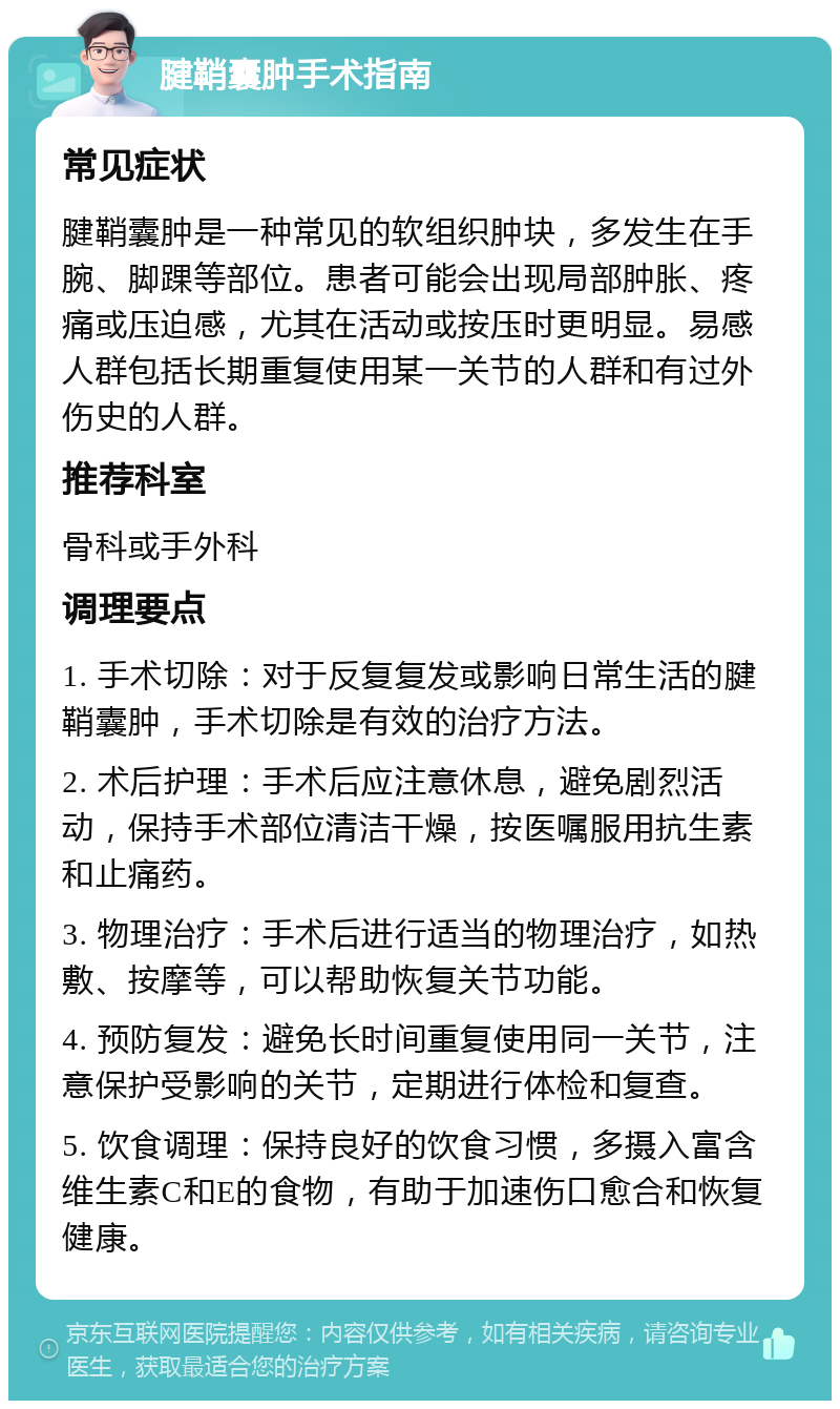 腱鞘囊肿手术指南 常见症状 腱鞘囊肿是一种常见的软组织肿块，多发生在手腕、脚踝等部位。患者可能会出现局部肿胀、疼痛或压迫感，尤其在活动或按压时更明显。易感人群包括长期重复使用某一关节的人群和有过外伤史的人群。 推荐科室 骨科或手外科 调理要点 1. 手术切除：对于反复复发或影响日常生活的腱鞘囊肿，手术切除是有效的治疗方法。 2. 术后护理：手术后应注意休息，避免剧烈活动，保持手术部位清洁干燥，按医嘱服用抗生素和止痛药。 3. 物理治疗：手术后进行适当的物理治疗，如热敷、按摩等，可以帮助恢复关节功能。 4. 预防复发：避免长时间重复使用同一关节，注意保护受影响的关节，定期进行体检和复查。 5. 饮食调理：保持良好的饮食习惯，多摄入富含维生素C和E的食物，有助于加速伤口愈合和恢复健康。