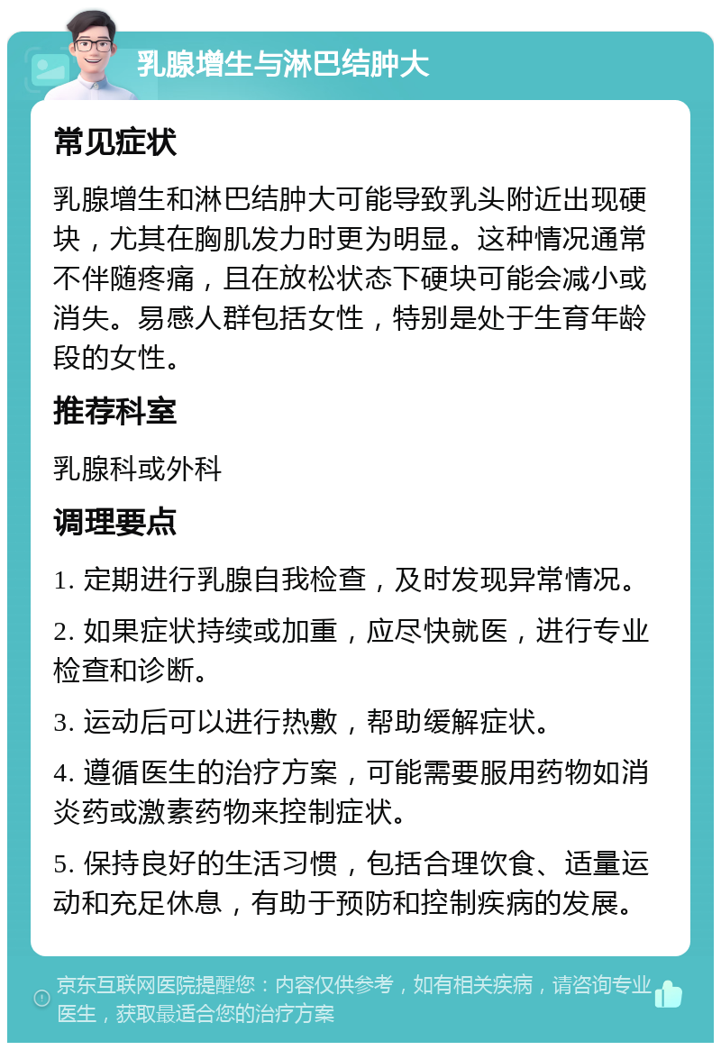 乳腺增生与淋巴结肿大 常见症状 乳腺增生和淋巴结肿大可能导致乳头附近出现硬块，尤其在胸肌发力时更为明显。这种情况通常不伴随疼痛，且在放松状态下硬块可能会减小或消失。易感人群包括女性，特别是处于生育年龄段的女性。 推荐科室 乳腺科或外科 调理要点 1. 定期进行乳腺自我检查，及时发现异常情况。 2. 如果症状持续或加重，应尽快就医，进行专业检查和诊断。 3. 运动后可以进行热敷，帮助缓解症状。 4. 遵循医生的治疗方案，可能需要服用药物如消炎药或激素药物来控制症状。 5. 保持良好的生活习惯，包括合理饮食、适量运动和充足休息，有助于预防和控制疾病的发展。