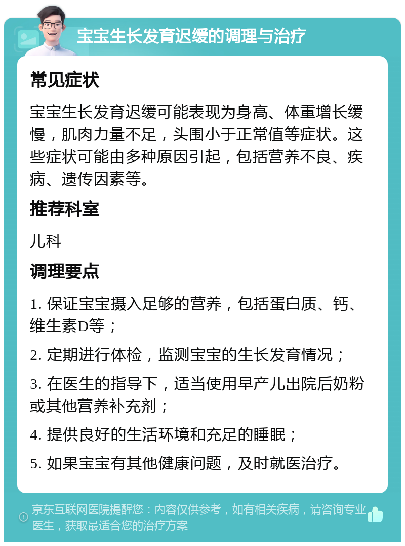 宝宝生长发育迟缓的调理与治疗 常见症状 宝宝生长发育迟缓可能表现为身高、体重增长缓慢，肌肉力量不足，头围小于正常值等症状。这些症状可能由多种原因引起，包括营养不良、疾病、遗传因素等。 推荐科室 儿科 调理要点 1. 保证宝宝摄入足够的营养，包括蛋白质、钙、维生素D等； 2. 定期进行体检，监测宝宝的生长发育情况； 3. 在医生的指导下，适当使用早产儿出院后奶粉或其他营养补充剂； 4. 提供良好的生活环境和充足的睡眠； 5. 如果宝宝有其他健康问题，及时就医治疗。