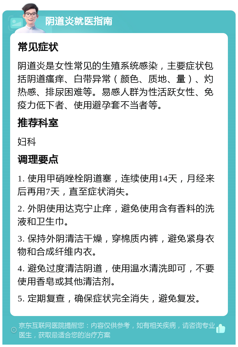 阴道炎就医指南 常见症状 阴道炎是女性常见的生殖系统感染，主要症状包括阴道瘙痒、白带异常（颜色、质地、量）、灼热感、排尿困难等。易感人群为性活跃女性、免疫力低下者、使用避孕套不当者等。 推荐科室 妇科 调理要点 1. 使用甲硝唑栓阴道塞，连续使用14天，月经来后再用7天，直至症状消失。 2. 外阴使用达克宁止痒，避免使用含有香料的洗液和卫生巾。 3. 保持外阴清洁干燥，穿棉质内裤，避免紧身衣物和合成纤维内衣。 4. 避免过度清洁阴道，使用温水清洗即可，不要使用香皂或其他清洁剂。 5. 定期复查，确保症状完全消失，避免复发。