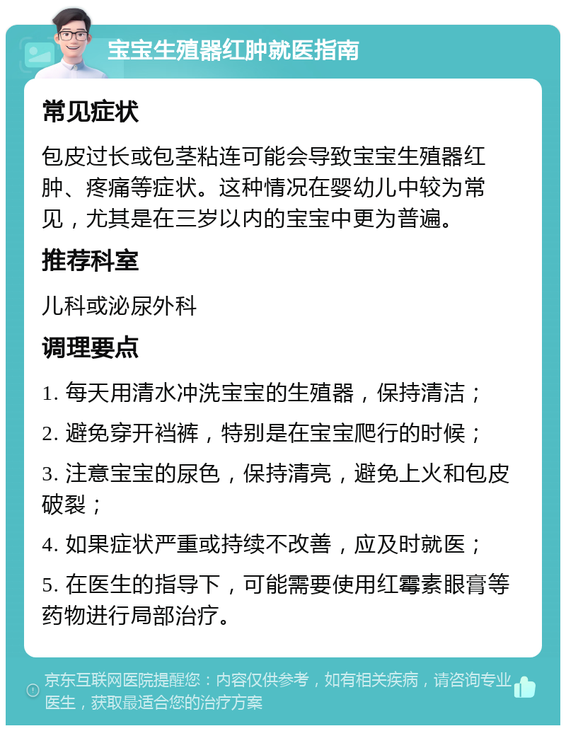 宝宝生殖器红肿就医指南 常见症状 包皮过长或包茎粘连可能会导致宝宝生殖器红肿、疼痛等症状。这种情况在婴幼儿中较为常见，尤其是在三岁以内的宝宝中更为普遍。 推荐科室 儿科或泌尿外科 调理要点 1. 每天用清水冲洗宝宝的生殖器，保持清洁； 2. 避免穿开裆裤，特别是在宝宝爬行的时候； 3. 注意宝宝的尿色，保持清亮，避免上火和包皮破裂； 4. 如果症状严重或持续不改善，应及时就医； 5. 在医生的指导下，可能需要使用红霉素眼膏等药物进行局部治疗。