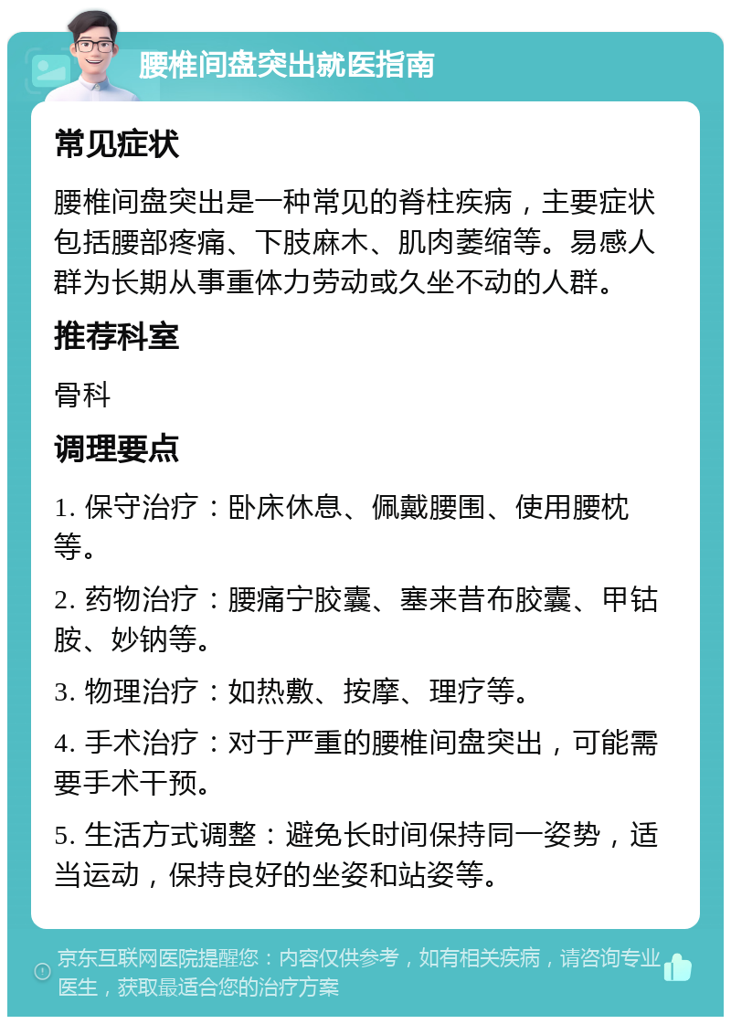 腰椎间盘突出就医指南 常见症状 腰椎间盘突出是一种常见的脊柱疾病，主要症状包括腰部疼痛、下肢麻木、肌肉萎缩等。易感人群为长期从事重体力劳动或久坐不动的人群。 推荐科室 骨科 调理要点 1. 保守治疗：卧床休息、佩戴腰围、使用腰枕等。 2. 药物治疗：腰痛宁胶囊、塞来昔布胶囊、甲钴胺、妙钠等。 3. 物理治疗：如热敷、按摩、理疗等。 4. 手术治疗：对于严重的腰椎间盘突出，可能需要手术干预。 5. 生活方式调整：避免长时间保持同一姿势，适当运动，保持良好的坐姿和站姿等。