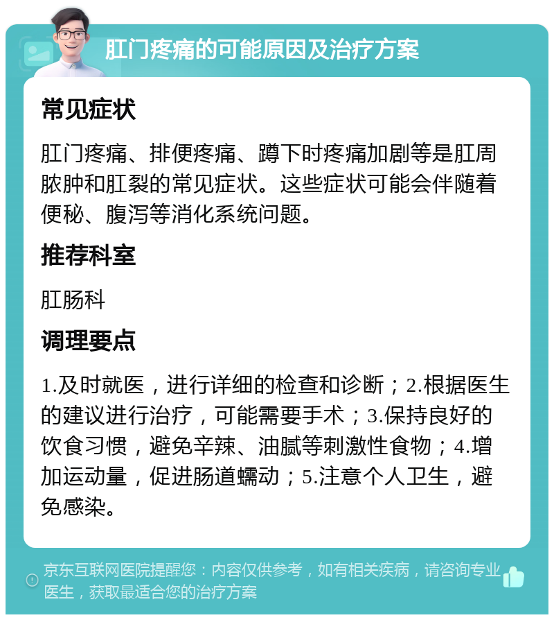 肛门疼痛的可能原因及治疗方案 常见症状 肛门疼痛、排便疼痛、蹲下时疼痛加剧等是肛周脓肿和肛裂的常见症状。这些症状可能会伴随着便秘、腹泻等消化系统问题。 推荐科室 肛肠科 调理要点 1.及时就医，进行详细的检查和诊断；2.根据医生的建议进行治疗，可能需要手术；3.保持良好的饮食习惯，避免辛辣、油腻等刺激性食物；4.增加运动量，促进肠道蠕动；5.注意个人卫生，避免感染。