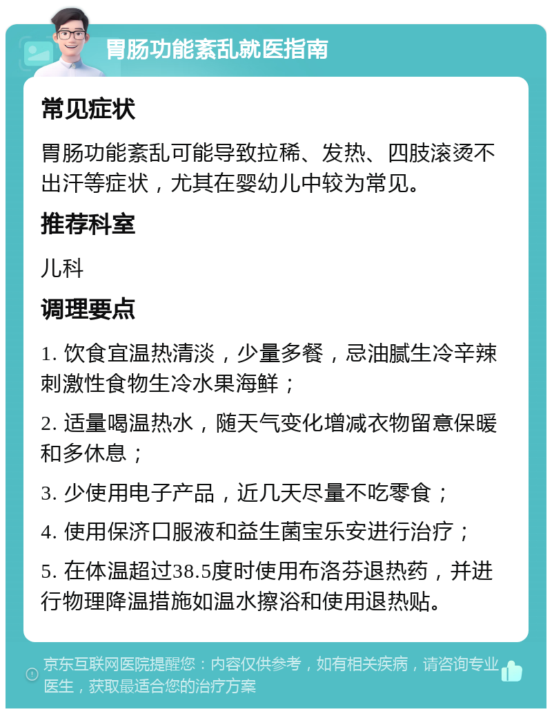 胃肠功能紊乱就医指南 常见症状 胃肠功能紊乱可能导致拉稀、发热、四肢滚烫不出汗等症状，尤其在婴幼儿中较为常见。 推荐科室 儿科 调理要点 1. 饮食宜温热清淡，少量多餐，忌油腻生冷辛辣刺激性食物生冷水果海鲜； 2. 适量喝温热水，随天气变化增减衣物留意保暖和多休息； 3. 少使用电子产品，近几天尽量不吃零食； 4. 使用保济口服液和益生菌宝乐安进行治疗； 5. 在体温超过38.5度时使用布洛芬退热药，并进行物理降温措施如温水擦浴和使用退热贴。